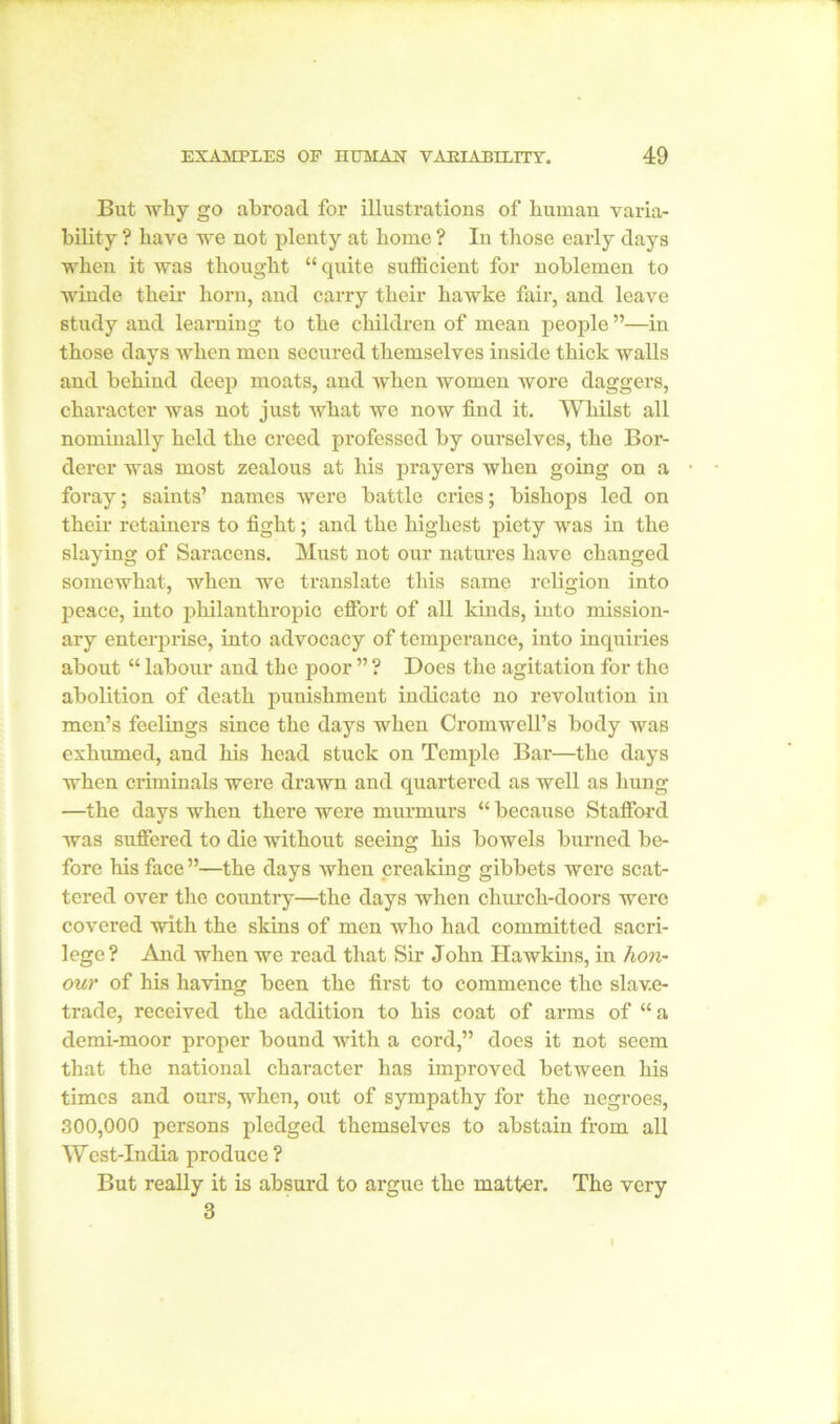 But why go abroad for illustrations of human varia- bility ? have we not plenty at home ? In those early days when it was thought “ quite sufficient for noblemen to winde their horn, and carry their hawke fair, and leave study and learning to the children of mean people ”—in those days when men secured themselves inside thick walls and behind deep moats, and when women wore daggers, character was not just what we now find it. Whilst all nominally held the creed professed by ourselves, the Bor- derer was most zealous at his prayers when going on a foray; saints’ names were battle cries; bishops led on their retainers to fight; and the highest piety was in the slaying of Saracens. Must not our natures have changed somewhat, when we translate this same religion into peace, into philanthropic effort of all kinds, into mission- ary enterprise, into advocacy of temperance, into inquiries about “ labour and the poor ” ? Does the agitation for the abolition of death punishment indicate no revolution in men’s feelings since the days when Cromwell’s body was exhumed, and his head stuck on Temple Bar—the days when criminals were drawn and quartered as well as hung —the days when there were murmurs “ because Stafford was suffered to die without seeing his bowels burned be- fore his face ”—the days when creaking gibbets were scat- tered over the country—the days when church-doors were covered with the skins of men who had committed sacri- lege ? And when we read that Sir John Hawkins, in hon- our of his having been the first to commence the slave- trade, received the addition to his coat of arms of “ a clemi-moor proper bound with a cord,” does it not seem that the national character has improved between his times and ours, when, out of sympathy for the negroes, 300,000 persons pledged themselves to abstain from all West-India produce ? But really it is absurd to argue the matter. The very 3