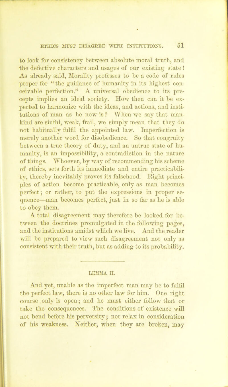 to look for consistency between absolute moral truth, and the defective characters and usages of our existing state! As already said, Morality professes to be a code of rules proper for “ the guidance of humanity in its highest con- ceivable perfection.” A universal obedience to its pre- cepts implies an ideal society. IIow then can it be ex- pected to harmonize with the ideas, and actions, and insti- tutions of man as he now is ? When we say that man- kind are sinful, weak, frail, we simply mean that they do not habitually fulfil the appointed law. Imperfection is merely another word for disobedience. So that congruity between a true theory of duty, and an untrue state of hu- manity, is an impossibility, a contradiction in the nature of things. Whoever, by way of recommending his scheme of ethics, sets forth its immediate and entire practicabili- ty, thereby inevitably proves its falsehood. Right princi- ples of action become practicable, only as man becomes perfect; or rather, to put the expressions in proper se- quence—man becomes perfect, just in so far as he is able to obey them. A total disagreement may therefore be looked for be- tween the doctrines promulgated in the following pages, and the institutions amidst which we live. And the reader will be prepared to view such disagreement not only as consistent with their truth, but as adding to its probability. LEMMA n. And yet, unable as the imperfect man may be to fulfil the perfect law, there is no other law for him. One right course , only is open; and he must either follow that or take the consequences. The conditions of existence will not bend before his perversity; nor relax in consideration of his weakness. Neither, when they are broken, may