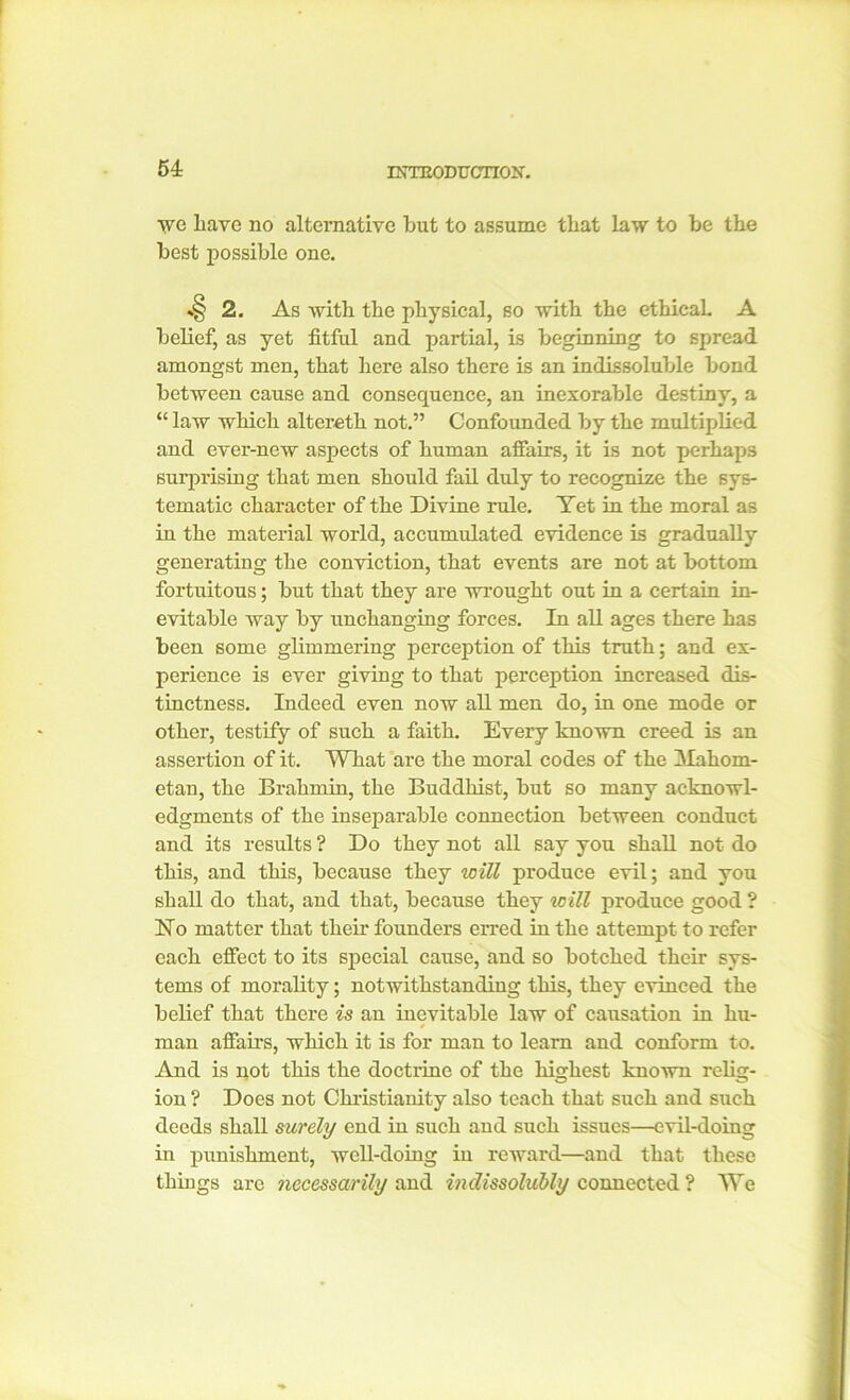 we liave no alternative but to assume that law to be the best possible one. >§ 2. As with the physical, so with the ethical. A belief, as yet fitful and partial, is beginning to spread amongst men, that here also there is an indissoluble bond between cause and consequence, an inexorable destiny, a “ law which alteretli not.” Confounded by the multiplied and ever-new aspects of human affairs, it is not perhaps surprising that men should fail duly to recognize the sys- tematic character of the Divine rule. Tet in the moral as in the material world, accumulated evidence is gradually generating the conviction, that events are not at bottom fortuitous; but that they are wrought out in a certain in- evitable way by unchanging forces. In all ages there has been some glimmering perception of this truth; and ex- perience is ever giving to that perception increased dis- tinctness. Indeed even now all men do, in one mode or other, testify of such a faith. Every known creed is an assertion of it. What are the moral codes of the Mahom- etan, the Brahmin, the Buddhist, but so many acknowl- edgments of the inseparable connection between conduct and its results ? Do they not all say you shall not do this, and this, because they will produce evil; and you shall do that, and that, because they will produce good ? Ho matter that their founders erred in the attempt to refer each effect to its special cause, and so botched their sys- tems of morality; notwithstanding this, they evinced the belief that there is an inevitable law of causation in hu- man a flairs, which it is for man to learn and conform to. And is not this the doctrine of the highest known relig- ion ? Does not Christianity also teach that such and such deeds shall surely end in such and such issues—evil-doing in punishment, well-doing in reward—and that these things arc necessarily and indissolubly connected ? We