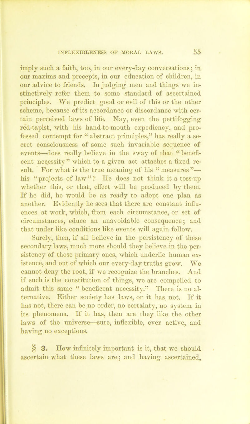 imply sucli a faith, too, in our every-day conversations; in our maxims and precepts, in our education of children, in our advice to friends. In judging men and things we in- stinctively refer them to some standard of ascertained principles. We predict good or evil of this or the other scheme, because of its accordance or discordance with cer- tain perceived laws of life. Hay, even the pettifogging red-tapist, with his hand-to-mouth expediency, and pro- fessed contempt for “ abstract principles,” has really a se- cret consciousness of some such invariable sequence of events—does really believe in the sway of that “ benefi- cent necessity ” which to a given act attaches a fixed re- sult. For what is the true meaning of his “ measures ”— his “projects of law”? He does not think it a toss-up whether this, or that, effect will be produced by them. If he did, he would be as ready to adopt one plan as another. Evidently he sees that there are constant influ- ences at work, which, from each circumstance, or set of circumstances, educe an unavoidable consequence; and that under like conditions like events will again follow. Surely, then, if all believe in the persistency of these secondary laws, much more should they believe in the per- sistency of those primary ones, which underlie human ex- istence, and out of which our every-day truths grow. We cannot deny the root, if we recognize the branches. And if such is the constitution of things, we are compelled to admit this same “ beneficent necessity.” There is no al- ternative. Either society has laws, or it has not. If it has not, there can be no order, no certainty, no system in its phenomena. If it has, then are they like the other laws of the universe—sure, inflexible, ever active, and having no exceptions. 3. How infinitely important is it, that we should ascertain what these laws are; and having ascertained,