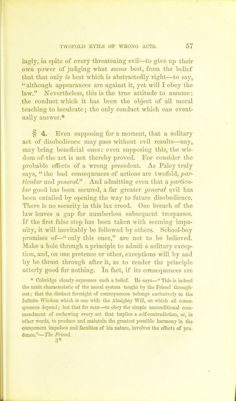 ingly, in spite of every threatening evil—to give up their own power of judging what seems best, from the belief that that only is best which is abstractedly right—to say, “ although appearances are against it, yet will I obey the law.” Nevertheless, this is the true attitude to assume: the conduct which it has been the object of all moral teaching to inculcate; the only conduct which can event- ually answer.* § 4. Even supposing for a moment, that a solitary act of disobedience may pass without evil results—nay, may bring beneficial ones: even supposing this, the wis- dom of the act is not thereby proved. For consider the probable effects of a wrong precedent. As Paley truly says, “ the bad consequences of actions are twofold, par- ticular aud general.” And admitting even that a particu- lar good has been secured, a far greater general Qvil has been entailed by opening the way to future disobedience. There is no security in this lax creed. One breach of the law leaves a gap for numberless subsequent trespasses. If the first false step has been taken with seeming impu- nity, it will inevitably be followed by others. School-boy promises of—“only this once,” arc not to be believed. Make a hole through a principle to admit a solitary excep- tion, and, on one pretence or other, exceptions will by and by be thrust through after it, as to render the principle utterly good for nothing. In fact, if its consequences are * Coleridge clearly expresses such a belief. He says—“ This is indeed the main characteristic of the moral system taught by the Friend through- out ; that the distinct foresight of consequences belongs exclusively to the Infinite Wisdom which is one with the Almighty Will, on which all conse- quences depend; but that for man—to obey the simple unconditional com- mandment of eschewing every act that implies a self-contradiction, or, in other words, to produce and maintain the greatest possible harmony in the component impulses and faculties of his nature, involves the effects of pru- dence.”—The Friend. 3*