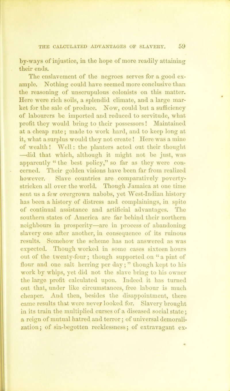 by-ways of injustice, in the hope of more readily attaining their ends. The enslavement of the negroes serves for a good ex- ample. Nothing could have seemed more conclusive than the reasoning of unscrupulous colonists on this matter. Here were rich soils, a splendid climate, and a large mar- ket for the sale of produce. 1STow, could but a sufficiency of labourers be imported and reduced to servitude, what profit they would bring to their possessors ! Maintained at a cheap rate; made to work hard, and to keep long at it, what a surplus would they not create ! Here was a mine of wealth! Well: the planters acted out their thought —did that which, although it might not be just, was apparently “ the best policy,” so far as they were con- cerned. Their golden visions have been far from realized however. Slave countries are comparatively poverty- stricken all over the world. Though Jamaica at one time sent us a few overgrown nabobs, yet West-Indian history has been a history of distress and complainings, in spite of continual assistance and artificial advantages. The southern states of America are far behind their northern neighbours in prosperity—are in process of abandoning slavery one after another, in consequence of its ruinous results. Somehow the scheme has not answered as was expected. Though worked in some cases sixteen hours out of the twenty-four ; though supported on “ a pint of flour and one salt herring per day; ” though kept to his work by whips, yet did not the slave bring to his owner the large profit calculated upon. Indeed it has turned out that, under like circumstances, free labour is much cheaper. And then, besides the disappointment, there came results that were nevejr looked for. Slavery brought in its train the multiplied curses of a diseased social state; a reign of mutual hatred and terror; of universal demorali- zation; of sin-begotten recklessness; of extravagant ex-