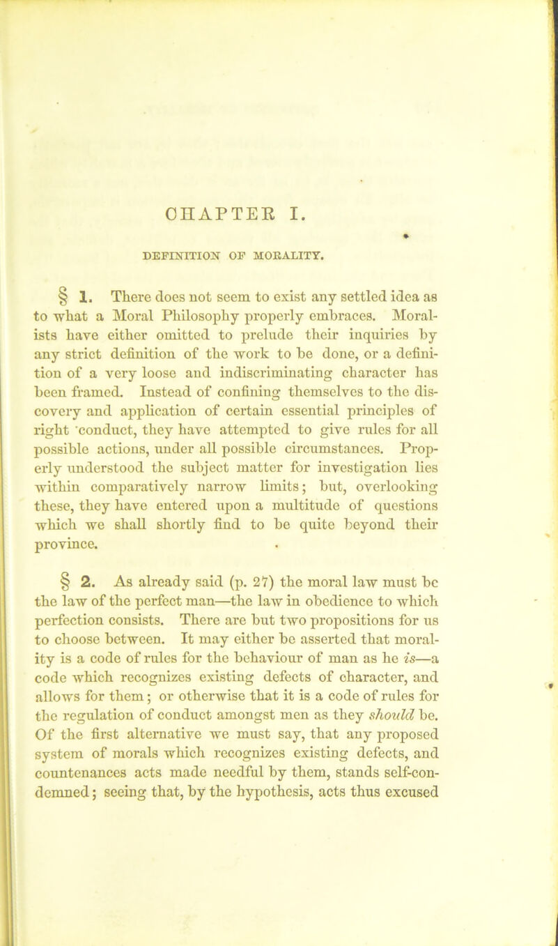 DEFINITION OF MORALITY. § 1. There does not seem to exist any settled idea as to what a Moral Philosophy properly embraces. Moral- ists have either omitted to prelude their inquiries by any strict definition of the work to be done, or a defini- tion of a very loose and indiscriminating character has been framed. Instead of confining themselves to the dis- covery and application of certain essential principles of right 'conduct, they have attempted to give rules for all possible actions, under all possible circumstances. Prop- erly understood the subject matter for investigation lies within comparatively narrow limits; but, overlooking these, they have entered upon a multitude of questions which we shall shortly find to be quite beyond their province. § 2. As already said (p. 27) the moral law must be the law of the perfect man—the law in obedience to which perfection consists. There are but two propositions for us to choose between. It may either be asserted that moral- ity is a code of rules for the behaviour of man as he is—a code which recognizes existing defects of character, and allows for them; or otherwise that it is a code of rules for the regulation of conduct amongst men as they should be. Of the first alternative we must say, that any proposed system of morals which recognizes existing defects, and countenances acts made needful by them, stands self-con- demned ; seeing that, by the hypothesis, acts thus excused