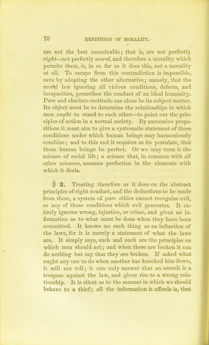 are not tlie best conceivable; that is, are not perfectly right—not perfectly moral, and therefore a morality which permits them, is, in so far as it does this, not a morality at all. To escape from this contradiction is impossible, save by adopting the other alternative; namely, that the moral law ignoring all vicious conditions, defects, and incapacities, prescribes the conduct of an ideal humanity. Pure and absolute rectitude can alone be its subject matter. Its object must be to determine the relationships in which men ought to stand to each other—to point out the prin- ciples of action in a normal society. By successive propo- sitions it must aim to give a systematic statement of those conditions under which human beings may harmoniously combine; and to this end it requires as its postulate, that those human beings be perfect. Or we may term it the science of social life; a science that, in common with all other sciences, assumes perfection in the elements with which it deals. § 3. Treating therefore as it does on the abstract principles of right conduct, and the deductions to be made from these, a system of pure ethics cannot recognize evil, or any of those conditions which evil generates. It en- tirely ignores wrong, injustice, or crime, and gives no in- formation as to what must be done when they have been committed. It knows no such thing as an infraction of the laws, for it is merely a statement of what the laws are. It simply says, such and such are the principles on which men should act; and when these are broken it can do nothing but say that they are broken. If asked what ought any one to do when another has knocked him down, it will not tell; it can only answer that an assault is a trespass against the law, and gives rise to a wrong rela- tionship. It is silent as to the manner in which we should behave to a thief; all the information it affords is, that