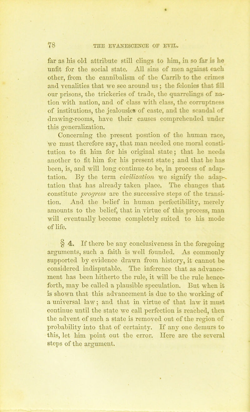 far as his old attribute still clings to him, in so far is he unfit for the social state. All sins of men against each other, from the cannibalism of the Carrib to the crimes and venalities that we see around us ; the felonies that fill our prisons, the trickeries of trade, the quarrelings of na- tion Avith nation, and of class with class, the corruptness of institutions, the jealousies of caste, and the scandal of drawing-rooms, have their causes comprehended under this generalization. Concerning the present position of the human race, we must therefore say, that man needed one moral consti- tution to fit him for his original state; that he needs another to fit him for his present state; and that he has been, is, and will long continue *to be, in process of adap- tation. By the term civilization we signify the adap-. tation that has already taken place. The changes that constitute progress are the successive steps of the transi- tion. And the belief in human perfectibility, merely amounts to the belief, that in virtue of this process, man will eventually become completely suited to his mode of life. § 4. If there be any conclusiveness in the foregoing arguments, such a faith is well founded. As commonly supported by evidence drawn from history, it cannot be considered indisputable. The inference that as advance- ment has been hitherto the rule, it will be the rule hence- forth, may be called a plausible speculation. But when it is shown that this advancement is due to the working of a universal law; and that in virtue of that law it must continue until the state we call perfection is reached, then the advent of such a state is removed out of the region of probability into that of certainty. If any one demurs to this, let him point out the error. Here are the several steps of the argument.