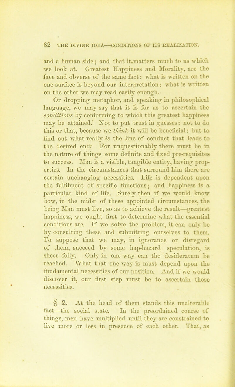 and a human side; and that it»matters much to us which we look at. Greatest Happiness and Morality, are the face and obverse of the same fact: what Is written on the one surface is beyond our interpretation: what is written on the other we may read easily enough. - Or dropping metaphor, and speaking in philosophical language, we may say that it is for us to ascertain the conditions by conforming to which this greatest happiness may he attained.' Not to put trust in guesses: not to do this or that, because we think it will be beneficial: but to find out what really is the line of conduct that leads to the desired end; For unquestionably there must be in the nature of things some definite and fixed pre-requisites to success. Man is a visible, tangible entity, having prop- erties. In the circumstances that surround him there are certain unchanging necessities. Life is dependent upon the fulfilment of specific functions; and happiness is a particular kind of life. Surely then if we would know how, in the midst of these appointed circumstances, the being Man must live, so as to achieve the result—greatest happiness, we ought first to determine what the essential conditions are. If we solve the problem, it can only be by consulting these and submitting ourselves to them. To suppose that we may, iu ignorance or disregard of them, succeed by some hap-hazard speculation, is sheer folly. Only in one way can the desideratum be reached. What that one way is must depend upon the fundamental necessities of our position. And if we would discover it, our first step must be to ascertain those necessities. § 2. At the head of them stands this unalterable fact—the social state. In the preordained course of things, men have multiplied until they are constrained to live more or less in presence of each other. That, as