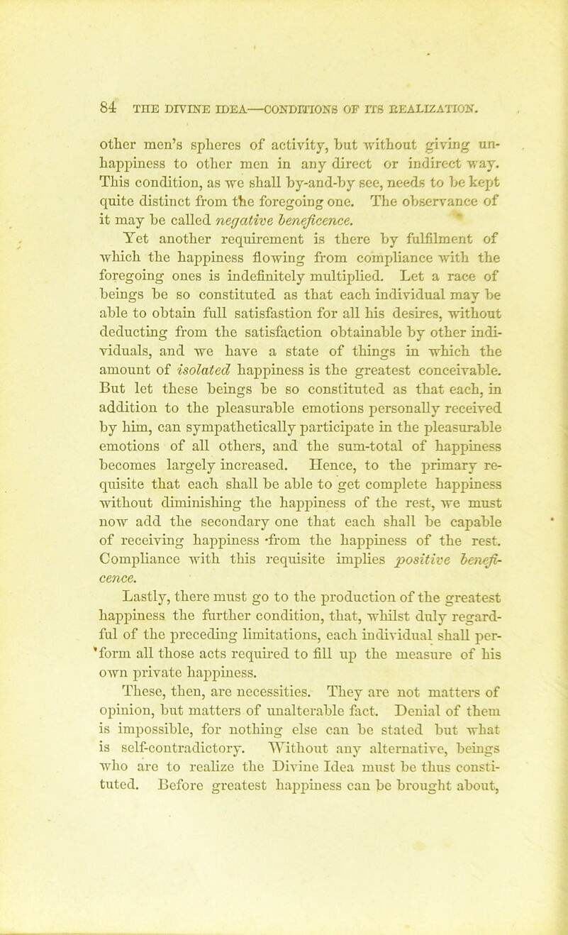 other men’s spheres of activity, hut without giving un- happiness to other men in any direct or indirect way. This condition, as we shall by-and-by see, needs to be kept quite distinct from the foregoing one. The observance of it may be called negative beneficence. Yet another requirement is there by fulfilment of which the happiness flowing from compliance with the foregoing ones is indefinitely multiplied. Let a race of beings be so constituted as that each individual may be able to obtain full satisfastion for all his desires, without deducting from the satisfaction obtainable by other indi- viduals, and we have a state of things in which the amount of isolated happiness is the greatest conceivable. But let these beings be so constituted as that each, in addition to the pleasurable emotions personally received by him, can sympathetically participate in the pleasurable emotions of all others, and the sum-total of happiness becomes largely increased. Hence, to the primary re- quisite that each shall be able to get complete happiness without diminishing the happiness of the rest, we must now add the secondary one that each shall be capable of receiving happiness -from the happiness of the rest. Compliance with this requisite implies positive benefi- cence. Lastly, there must go to the production of the greatest happiness the further condition, that, whilst duly regard- ful of the preceding limitations, each individual shall per- ’form all those acts required to fill up the measure of his own private happiness. These, then, are necessities. They are not matters of opinion, but matters of unalterable fact. Denial of them is impossible, for nothing else can be stated but what is self-contradictory. Without any alternative, beings who are to realize the Divine Idea must be thus consti- tuted. Before greatest happiness can be brought about,