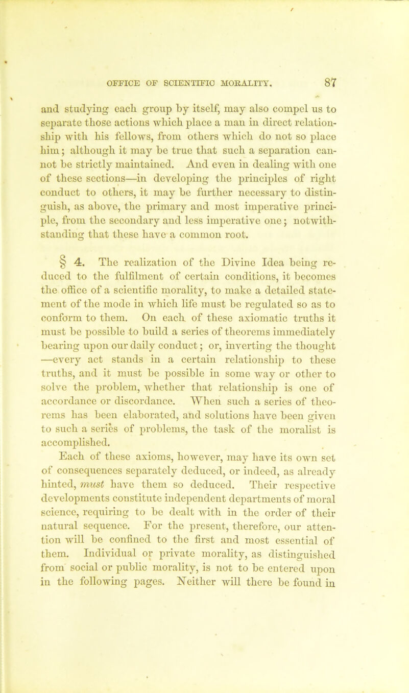 and studying each, group by itself, may also compel us to separate those actions which place a man in direct relation- ship with his fellows, from others which do not so place him; although it may be true that such a separation can- not be strictly maintained. And even in dealing with one of these sections—in developing the principles of right conduct to others, it may be further necessary to distin- guish, as above, the primary and most imperative princi- ple, from the secondary and less imperative one; notwith- standing that these have a common root. §4. The realization of the Divine Idea being re- duced to the fulfilment of certain conditions, it becomes the office of a scientific morality, to make a detailed state- ment of the mode in which life must be regulated so as to conform to them. On each of these axiomatic truths it must be possible to build a series of theorems immediately bearing upon our daily conduct; or, inverting the thought —every act stands in a certain relationship to these truths, and it must be possible in some Avay or other to solve the problem, whether that relationship is one of accordance or discordance. When such a series of theo- rems has been elaborated, and solutions have been given to such a series of problems, the task of the moralist is accomplished. Each of these axioms, however, may have its own set of consequences separately deduced, or indeed, as already hinted, must have them so deduced. Their respective developments constitute independent departments of moral science, requiring to be dealt with in the order of their natural sequence. For the present, therefore, our atten- tion will be confined to the first and most essential of them. Individual or private morality, as distinguished from social or public morality, is not to be entered upon in the following pages. Neither will there be found in