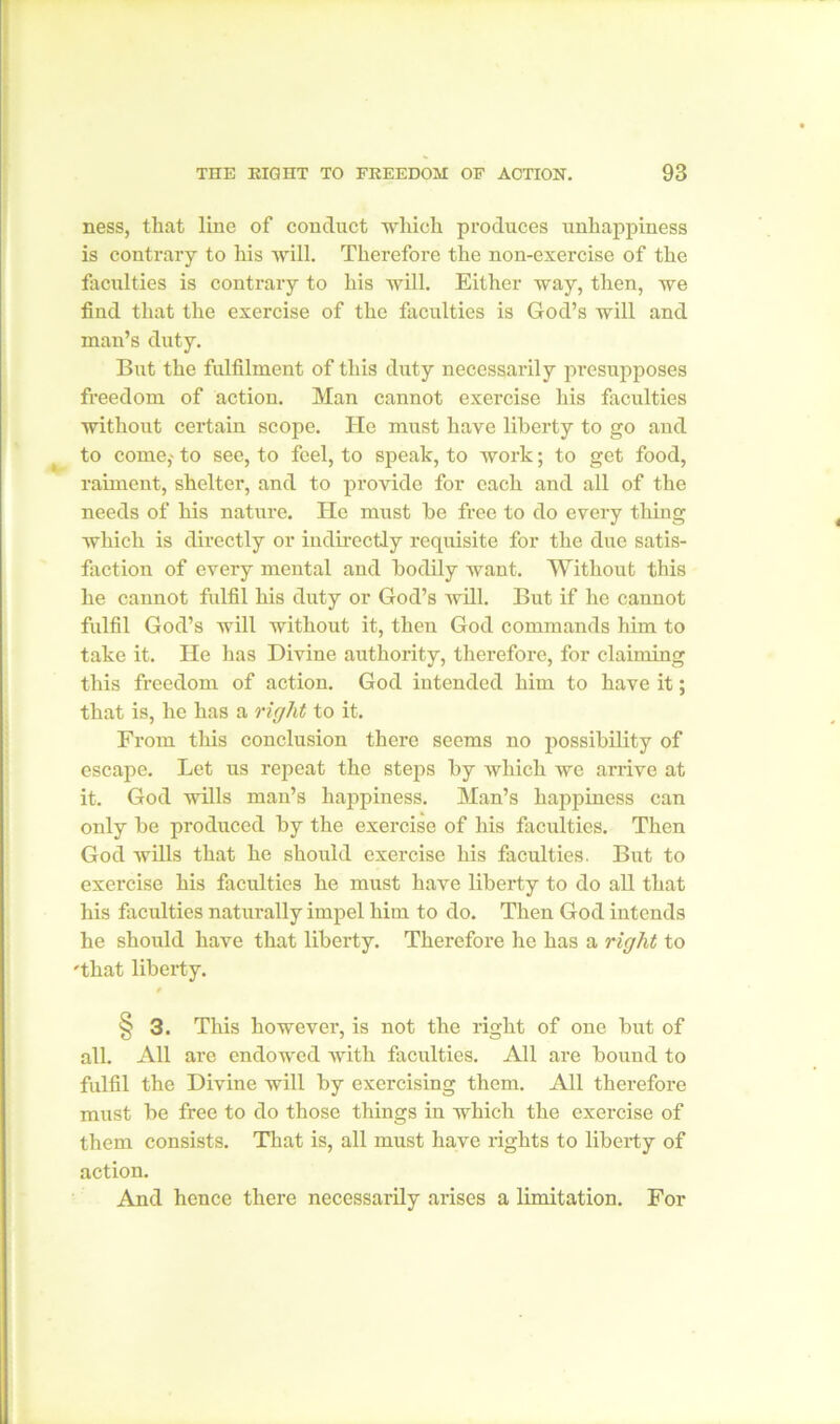 ness, that line of conduct which produces unhappiness is contrary to his will. Therefore the non-exercise of the faculties is contrary to his will. Either way, then, we find that the exercise of the faculties is God’s will and man’s duty. But the fulfilment of this duty necessarily presupposes freedom of action. Man cannot exercise his faculties without certain scope. He must have liberty to go and to come,- to see, to feel, to speak, to work; to get food, raiment, shelter, and to provide for each and all of the needs of his nature. He must be free to do every thing which is directly or indirectly requisite for the due satis- faction of every mental and bodily want. Without this he cannot fulfil his duty or God’s will. But if he cannot fulfil God’s will without it, then God commands him to take it. He has Divine authority, therefore, for claiming this freedom of action. God intended him to have it; that is, he has a right to it. From this conclusion there seems no possibility of escape. Let us repeat the steps by which we arrive at it. God wills man’s happiness. Man’s happiness can only be produced by the exercise of his faculties. Then God wills that he should exercise his faculties. But to exercise his faculties he must have liberty to do all that his faculties naturally impel him to do. Then God intends he should have that liberty. Therefore lie has a right to 'that liberty. § 3. This however, is not the right of one but of all. All are endowed with faculties. All are bound to fulfil the Divine will by exercising them. All therefore must be free to do those things in which the exercise of them consists. That is, all must have rights to liberty of action. And hence there necessarily arises a limitation. For