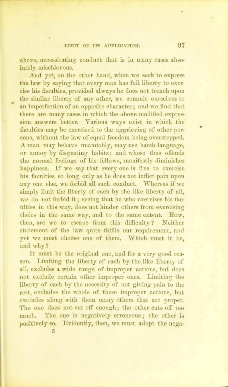 above, necessitating conduct that is in many cases abso- lutely mischievous. And yet, on the other hand, when we seek to express the law by saying that every man has full liberty to exer- cise his faculties, provided always he does not trench upon the similar liberty of any other, we commit ourselves to an imperfection of an opposite character; and we find that there are many cases in which the above modified expres- sion answers better. Various ways exist in which the faculties may be exercised to the aggrieving of other per- sons, without the law of equal freedom being overstepped. A man may behave unamiably, may use harsh language, or annoy by disgusting habits; and whoso thus offends the normal feelings of his fellows, manifestly diminishes happiness. If we say that every one is free to exercise his faculties so long only as he does not inflict pain upon any one else, we forbid all such conduct. Whereas if we simply limit the liberty of each by the like liberty of all, we do not forbid it; seeing that he who exercises his fac- ulties in this way, does not hinder ethers from exercising theirs in the same way, and to the same extent. How, then, are we to escape from this difficulty? Neither statement of the law quite fulfils our requirement, and yet we must choOse one of them. Which must it be, and why ? It must be the original one, and for a very good rea- son. Limiting the liberty of each by the like liberty of all, excludes a wide range of improper actions, but does not exclude certain other improper ones. Limiting the liberty of each by the necessity of not giving pain to the rest, excludes the whole of these improper actions, but excludes along with them many others that are proper. The one does not cut off enough; the other cuts off too much. The one is negatively erroneous; the other is positively so. Evidently, then, we must adopt the nega- 5