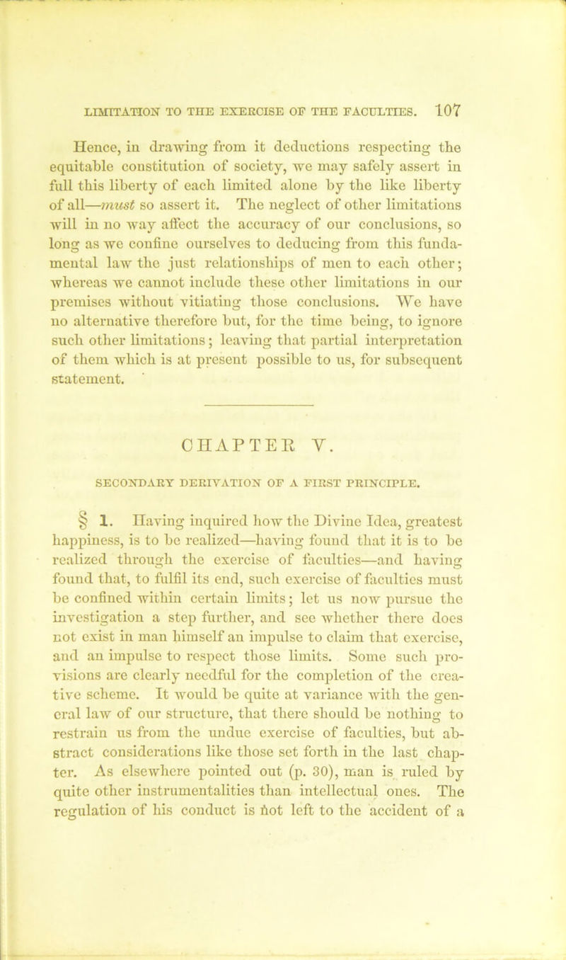 Hence, in drawing from it deductions respecting the equitable constitution of society, we may safely assert in full this liberty of each limited alone by the like liberty of all—must so assert it. The neglect of other limitations will in no way affect the accuracy of our conclusions, so long as we confine ourselves to deducing from this funda- mental law the just relationships of men to each other; whereas we cannot include these other limitations in our premises without vitiating those conclusions. We have no alternative therefore but, for the time being, to ignore such other limitations; leaving that partial interpretation of them which is at present possible to us, for subsequent statement. CHAPTER Y. SECONDARY DERIVATION OF A FIRST PRINCIPLE. § 1. Having inquired how the Divine Idea, greatest happiness, is to be realized—having found that it is to be realized through the exercise of faculties—and having found that, to fulfil its end, such exercise of faculties must be confined within certain limits; let us now pursue the investigation a step further, and see whether there does not exist in man himself an impulse to claim that exercise, and an impulse to respect those limits. Some such pro- visions are clearly needful for the completion of the crea- tive scheme. It would be quite at variance with the gen- eral law of our structure, that there should be nothing to restrain us from the undue exercise of faculties, but ab- stract considerations like those set forth in the last chap- ter. As elsewhere pointed out (p. 30), man is ruled by quite other instrumentalities than intellectual ones. The regulation of his conduct is fiot left to the accident of a