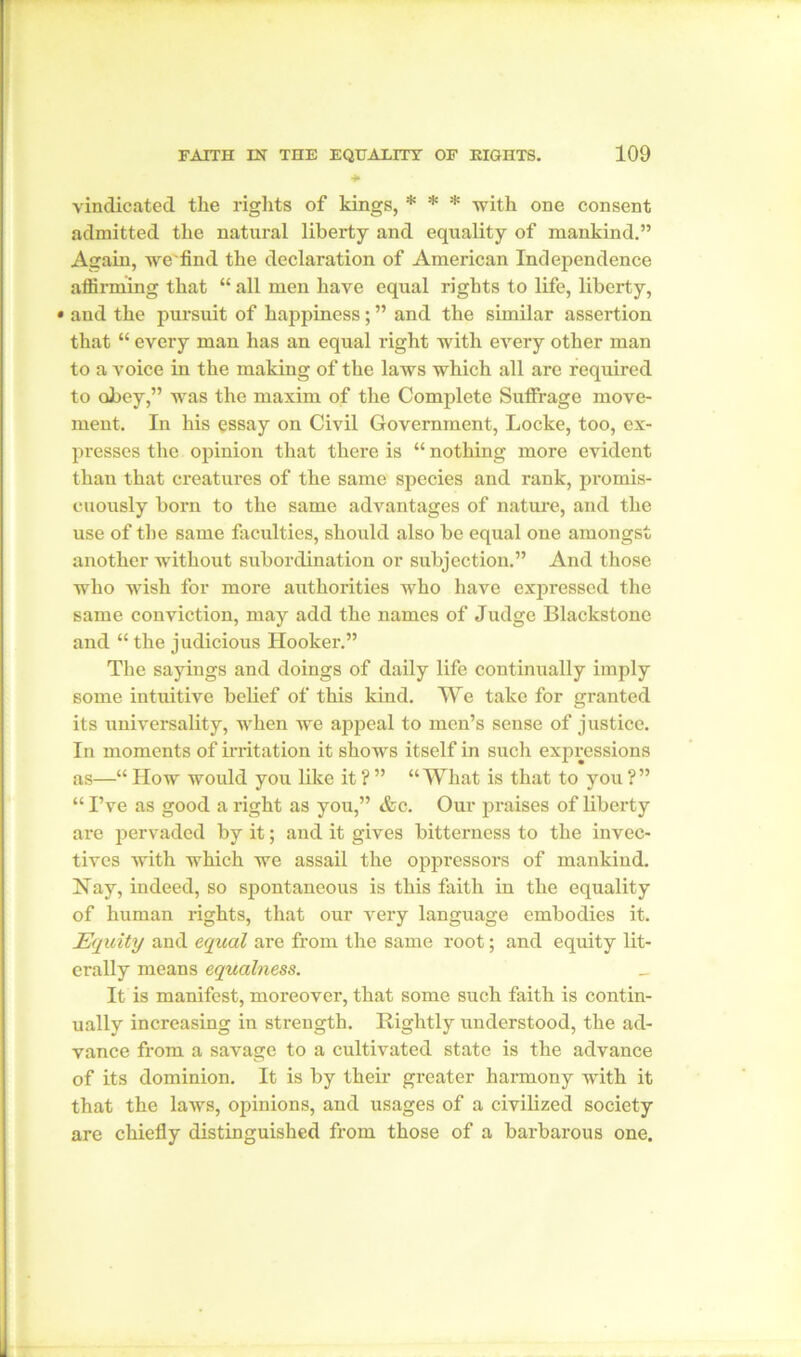 * vindicated the rights of kings, * * * with one consent admitted the natural liberty and equality of mankind.” Again, we find the declaration of American Independence affirming that “ all men have equal rights to life, liberty, • and the pursuit of happiness; ” and the similar assertion that “ every man has an equal right with every other man to a voice in the making of the laws which all are required to obey,” was the maxim of the Complete Suffrage move- ment. In his essay on Civil Government, Locke, too, ex- presses the opinion that there is “ nothing more evident than that creatures of the same species and rank, promis- cuously born to the same advantages of nature, and the use of the same faculties, should also be equal one amongst another without subordination or subjection.” And those who wish for more authorities who have expressed the same conviction, may add the names of Judge Blackstone and “ the judicious Hooker.” The sayings and doings of daily life continually imply some intuitive belief of this kind. We take for granted its universality, when we appeal to men’s sense of justice. In moments of irritation it shows itself in such expressions as—“ How would you like it ?” “What is that to you ?” “ I’ve as good a right as you,” &c. Our praises of liberty are pervaded by it; and it gives bitterness to the invec- tives with which we assail the oppressors of mankind. Nay, indeed, so spontaneous is this faith in the equality of human rights, that our very language embodies it. Equity and equal are from the same root; and equity lit- erally means equalness. _ It is manifest, moreover, that some such faith is contin- ually increasing in strength. Rightly understood, the ad- vance from a savage to a cultivated state is the advance of its dominion. It is by their greater harmony with it that the laws, opinions, and usages of a civilized society are chiefly distinguished from those of a barbarous one.