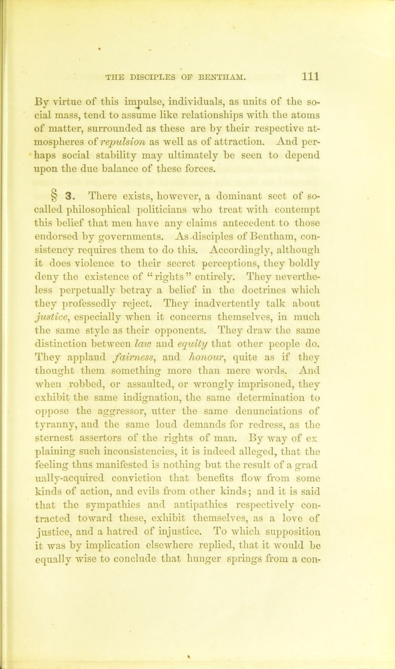 By virtue of this impulse, individuals, as units of the so- cial mass, tend to assume like relationships with the atoms of matter, surrounded as these are by their respective at- mospheres of repulsion as well as of attraction. And per- haps social stability may ultimately be seen to depend upon the due balance of these forces. § 3. There exists, however, a dominant sect of so- called philosophical politicians who treat with contempt this belief that men have any claims antecedent to those endorsed by governments. As disciples of Bentham, con- sistency requires them to do this. Accordingly, although it does violence to their secret perceptions, they boldly deny the existence of “ rights ” entirely. They neverthe- less perpetually betray a belief in the doctrines which they professedly reject. They inadvertently talk about justice, especially when it concerns themselves, in much the same style as their opponents. They draw the same distinction between law and equity that other people do. They applaud fairness, and honour, quite as if they thought them something more than mere words. And when robbed, or assaulted, or wrongly imprisoned, they exhibit the same indignation, the same determination to oppose the aggressor, utter the same denunciations of tyranny, and the same loud demands for redress, as the sternest assertors of the rights of man. By way of ex plaining such inconsistencies, it is indeed alleged, that the feeling thus manifested is nothing but the result of a grad ually-acquired conviction that benefits flow from some kinds of action, and evils from other kinds; and it is said that the sympathies and antipathies respectively con- tracted toward these, exhibit themselves, as a love of justice, and a hatred of injustice. To which supposition it was by implication elsewhere replied, that it would be equally wise to conclude that hunger springs from a con-