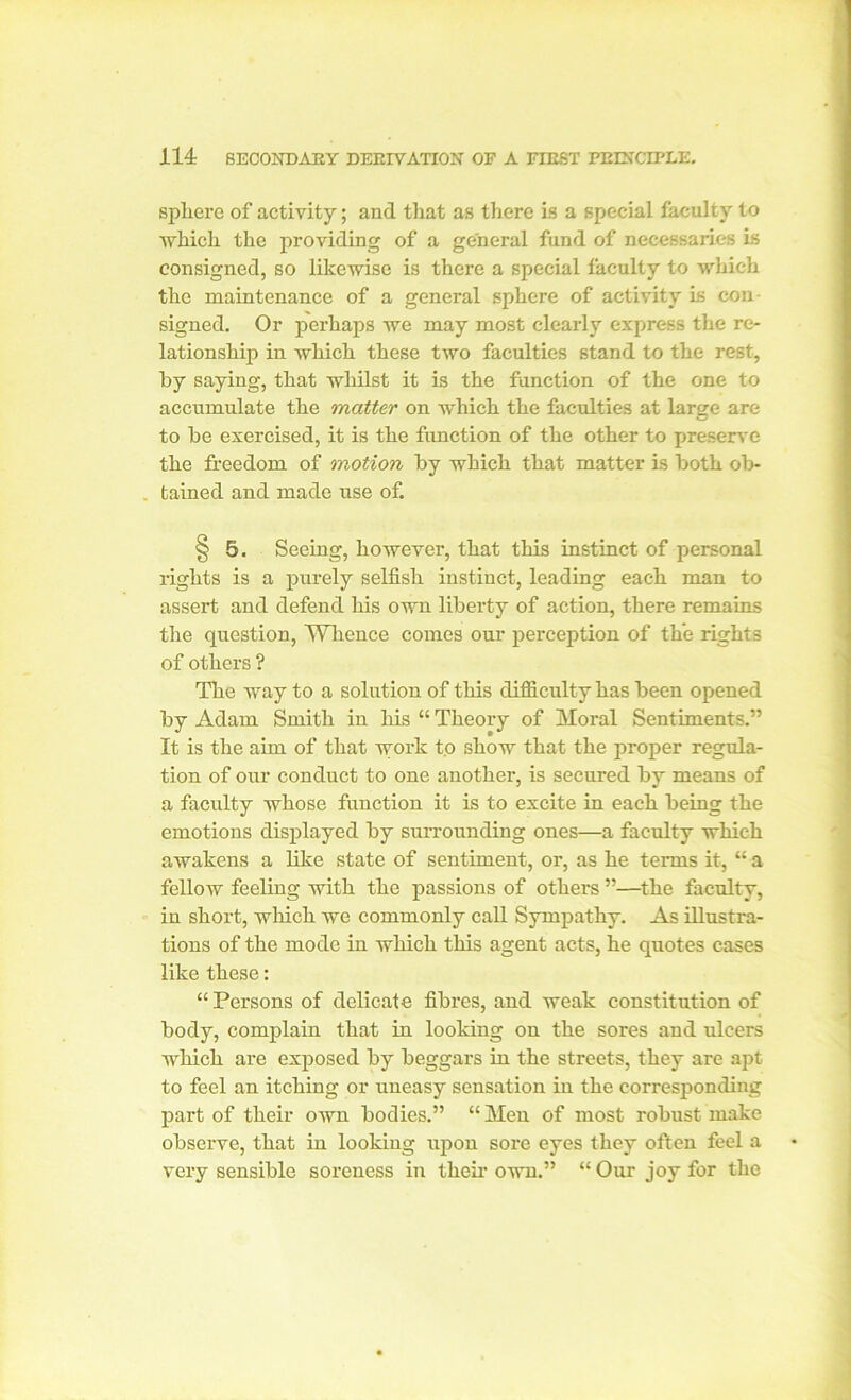 sphere of activity; and that as there Is a special faculty to which the providing of a general fund of necessaries is consigned, so likewise is there a special faculty to which the maintenance of a general sphere of activity is con- signed. Or perhaps we may most clearly express the re- lationship in which these two faculties stand to the rest, by saying, that whilst it is the function of the one to accumulate the matter on which the faculties at large are to be exercised, it is the function of the other to preserve the freedom of motion by which that matter is both ob- . tained and made use of. § 5. Seeing, however, that this instinct of personal rights is a purely selfish instinct, leading each man to assert and defend his own liberty of action, there remains the question, Whence comes our perception of the rights of others ? The way to a solution of this difficulty has been opened by Adam Smith in his “ Theory of Moral Sentiments.” It is the aim of that work to show that the proper regula- tion of our conduct to one another, is secured by means of a faculty whose function it is to excite in each being the emotions displayed by surrounding ones—a faculty which awakens a like state of sentiment, or, as he terms it, “ a fellow feeling with the passions of others ”—the faculty, in short, which we commonly call Sympathy. As illustra- tions of the mode in which this agent acts, he quotes cases like these: “ Persons of delicate fibres, and weak constitution of body, complain that in looking on the sores and ulcers which are exposed by beggars in the streets, they are apt to feel an itching or uneasy sensation in the corresponding part of their own bodies.” “ Men of most robust make observe, that in looking upon sore eyes they often feel a very sensible soreness in their own.” “ Our joy for the