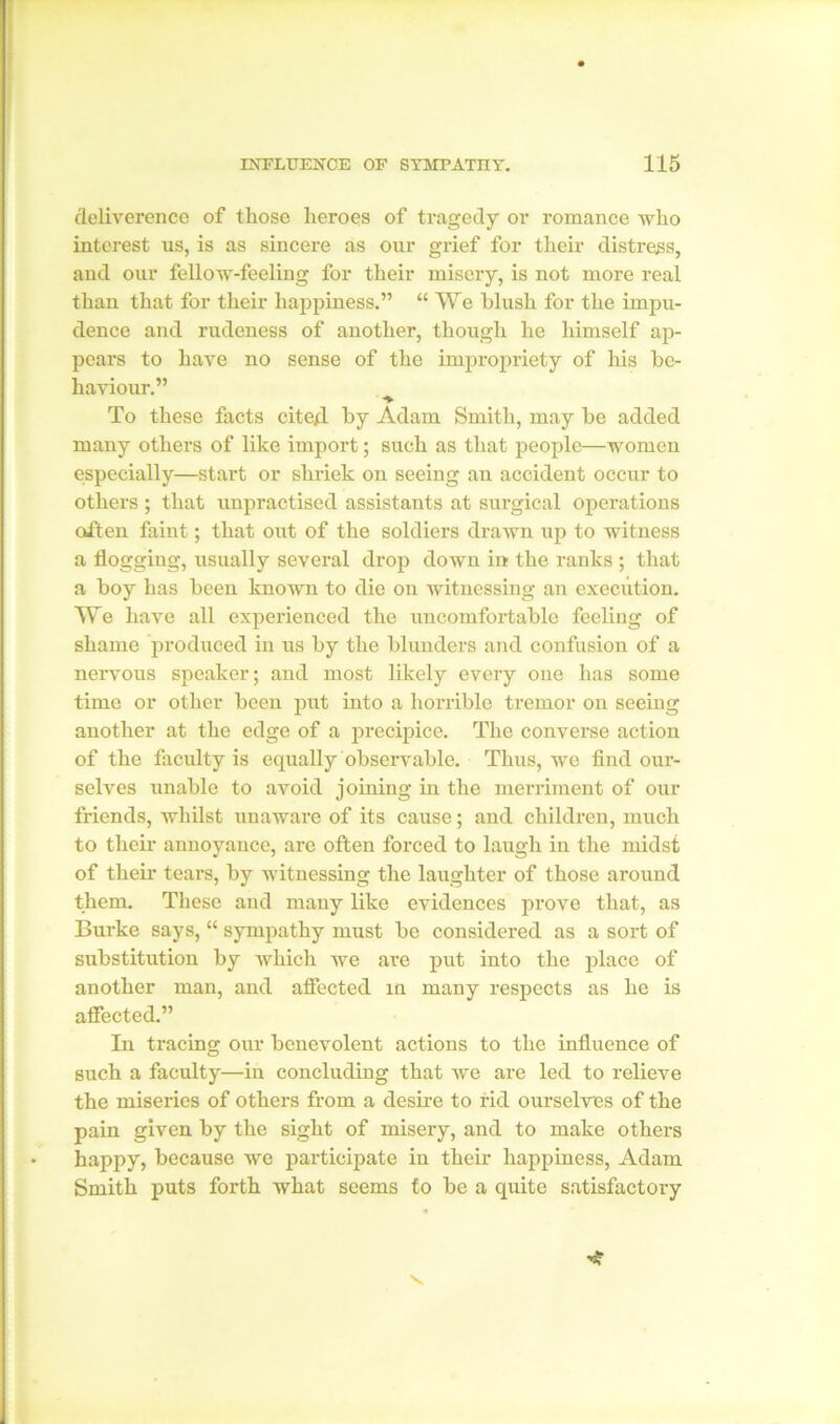 deliverence of those heroes of tragedy or romance who interest us, is as sincere as our grief for their distress, and our fellow-feeling for their misery, is not more real than that for their happiness.” “We blush for the impu- dence and rudeness of another, though he himself ap- pears to have no sense of the impropriety of his be- haviour.” To these facts cited by Adam Smith, may be added many others of like import; such as that people—women especially—start or shriek on seeing an accident occur to others ; that unpractised assistants at surgical operations often faint; that out of the soldiers drawn up to witness a flogging, usually several drop down in the ranks ; that a boy has been known to die on witnessing an execution. We have all experienced the uncomfortable feeling of shame produced in us by the blunders and confusion of a nervous speaker; and most likely every one has some time or other been put into a horrible tremor on seeing another at the edge of a precipice. The converse action of the faculty is equally observable. Thus, we find our- selves unable to avoid joining in the merriment of our friends, whilst unaware of its cause; and children, much to their annoyance, are often forced to laugh in the midst of their tears, by witnessing the laughter of those around them. These and many like evidences prove that, as Burke says, “ sympathy must be considered as a sort of substitution by which we are put into the place of another man, and affected in many respects as he is affected.” In tracing our benevolent actions to the influence of such a faculty—in concluding that we are led to relieve the miseries of others from a desire to rid ourselves of the pain given by the sight of misery, and to make others happy, because we participate in their happiness, Adam Smith puts forth what seems to be a quite satisfactory •* v