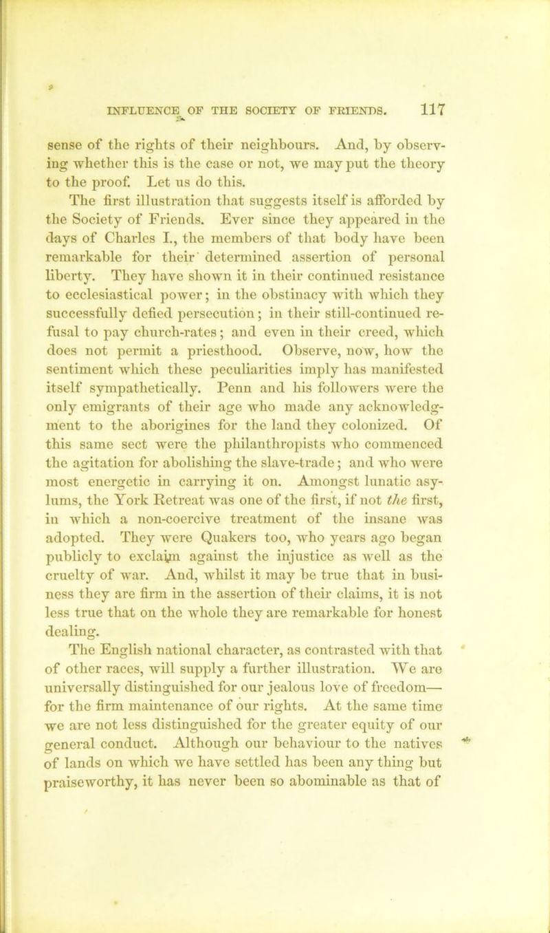 sense of the rights of their neighbours. And, by observ- ing whether this is the case or not, we may put the theory to the proof. Let us do this. The first illustration that suggests itself is afforded by the Society of Friends. Ever since they appeared in the days of Charles L, the members of that body have been remarkable for their determined assertion of personal liberty. They have shown it in their continued resistance to ecclesiastical power; in the obstinacy with Avhich they successfully defied persecution; in their still-continued re- fusal to pay church-rates; and even in their creed, which does not permit a priesthood. Observe, now, how the sentiment which these peculiarities imply has manifested itself sympathetically. Penn and his followers were the only emigrants of their age who made any acknowledg- ment to the aborigines for the land they colonized. Of this same sect were the philanthropists who commenced the agitation for abolishing the slave-trade; and who were most energetic in carrying it on. Amongst lunatic asy- lums, the York Retreat was one of the first, if not the first, in which a non-coercive treatment of the insane was adopted. They were Quakers too, who years ago began publicly to exclayn against the injustice as well as the cruelty of war. And, whilst it may be true that in busi- ness they are firm in the assertion of their claims, it is not less true that on the whole they are remarkable for honest dealing. The English national character, as contrasted with that of other races, will supply a further illustration. We are universally distinguished for our jealous love of freedom— for the firm maintenance of our rights. At the same time we are not less distinguished for the greater equity of our general conduct. Although our behaviour to the natives of lands on which we have settled has been any thing but praiseworthy, it has never been so abominable as that of