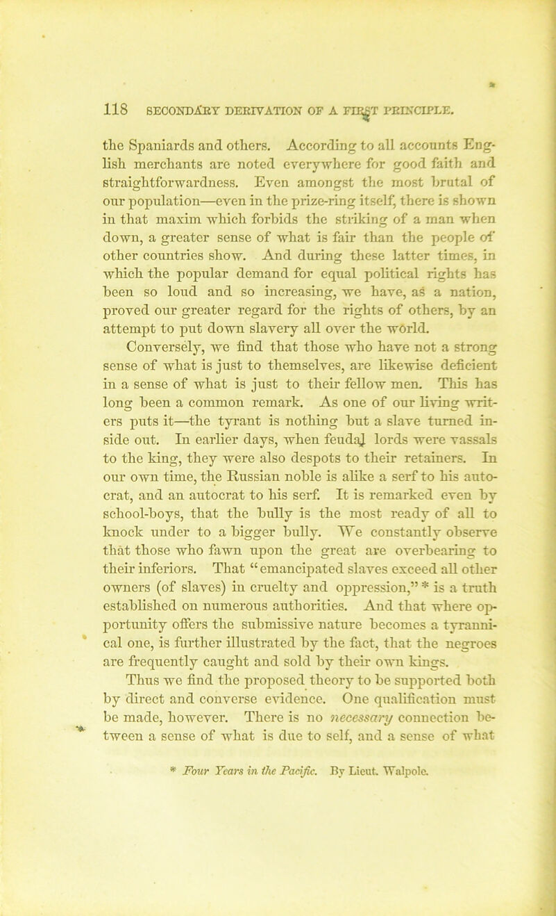 the Spaniards and others. According to all accounts Eng- lish merchants are noted everywhere for good faith and straightforwardness. Even amongst the most hrutal of our population—even in the prize-ring itself, there is shown in that maxim which forbids the striking of a man when down, a greater sense of what is fair than the people of other countries show. And during these latter times, in which the popular demand for equal political rights has been so loud and so increasing, we have, as a nation, proved our greater regard for the rights of others, by an attempt to put down slavery all over the world. Conversely, we find that those who have not a strong sense of what is just to themselves, are likewise deficient in a sense of what is just to their fellow men. This has Ions; been a common remark. As one of our living writ- ers puts it—the tyrant is nothing but a slave turned in- side out. In earlier days, when feudaj. lords were vassals to the king, they were also despots to their retainers. In our own time, the Russian noble is alike a serf to his auto- crat, and an autocrat to his serf. It is remarked even by school-boys, that the bully is the most ready of all to knock under to a bigger bully. TVe constantly observe that those who fawn upon the great are overbearing to their inferiors. That “ emancipated slaves exceed all other owners (of slaves) in cruelty and oppression,” * is a truth established on numerous authorities. And that where op- portunity offers the submissive nature becomes a tyranni- cal one, is farther illustrated by the fact, that the negroes are frequently caught and sold by their own kings. Thus we find the proposed theory to be supported both by direct and converse evidence. One qualification must be made, however. There is no necessary connection be- tween a sense of what is due to self, and a sense of what * Four Tears in the Pacific. By Lieut Walpole.