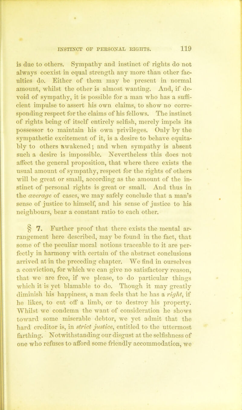 is due to others. Sympathy and instinct of rights do not always coexist in equal strength any more than other fac- ulties do. Either of them may he present in normal amount, whilst the other is almost wanting. And, if de- void of sympathy, it is possible for a man who has a suffi- cient impulse to assert his own claims, to show no corre- sponding respect for the claims of his fellows. The instinct of rights being of itself entirely selfish, merely impels its possessor to maintain his own privileges. Only by the sympathetic excitement of it, is a desire to behave equita- bly to others awakened; and when sympathy is absent such a desire is impossible. Nevertheless this does not affect the general proposition, that where there exists the usual amount of sympathy, respect for the rights of others will be great or small, according as the amount of the in- stinct of personal rights is great or small. And thus in the average of cases, we may safely conclude that a man’s sense of justice to himself, and his sense of justice to his neighbours, bear a constant ratio to each other. ^ 7. Further proof that there exists the mental ar- rangement here described, may be found in the fact, that some of the peculiar moral notions traceable to it are per- fectly in harmony with certain of the abstract conclusions arrived at in the preceding chapter. We find in ourselves a conviction, for which we can give no satisfactory reason, that we are free, if we please, to do particular things which it is yet blamable to do. Though it may greatly diminish his happiness, a man feels that he has a right, if he likes, to cut off a limb, or to destroy his property. Whilst we condemn the want of consideration he shows toward some miserable debtor, we yet admit that the hard creditor is, in strict justice, entitled to the uttermost farthing. Notwithstanding our disgust at the selfishness of one who refuses to afford some friendly accommodation, wo