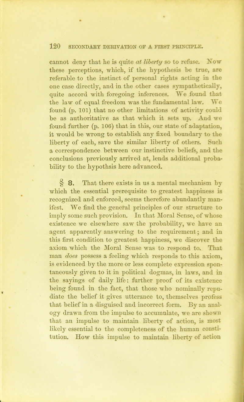 cannot deny that he is quite at liberty so to refuse. Now these perceptions, which, if the hypothesis he true, are referable to the instinct of personal rights acting in the one case directly, and in the other cases sympathetically, quite accord with foregoing inferences. We found that the law of equal freedom was the fundamental law. We found (p. 101) that no other limitations of activity could be as authoritative as that which it sets up. And we found further (p. 106) that in this, our state of adaptation, it would be wrong to establish any fixed boundary to the liberty of each, save the similar liberty of others. Such a correspondence between our instinctive beliefs, and the conclusions previously arrived at, lends additional proba- bility to the hypothsis here advanced. § 8. That there exists in us a mental mechanism by which the essential prerequisite to greatest happiness is recognized and enforced, seems therefore abundantly man- ifest. We find the general principles of our structure to imply some such provision. In that Moral Sense, of whose existence we elsewhere saw the probability, we have an agent apparently answering to the requirement; and in this first condition to greatest happiness, we discover the axiom which the Moral Sense was to respond to. That man does possess a feeling which responds to this axiom, is evidenced by the more or less complete expression spon- taneously given to it in political dogmas, in laws, and in the sayings of daily life: further proof of its existence being found in the fact, that those who nominally repu- diate the belief it gives utterance to, themselves profess that belief in a disguised and incorrect form. By an anal- ogy drawn from the impulse to accumulate, we are shown that an impulse to maintain liberty of action, is most likely essential to the completeness of the human consti- tution. How this impulse to maintain liberty of action