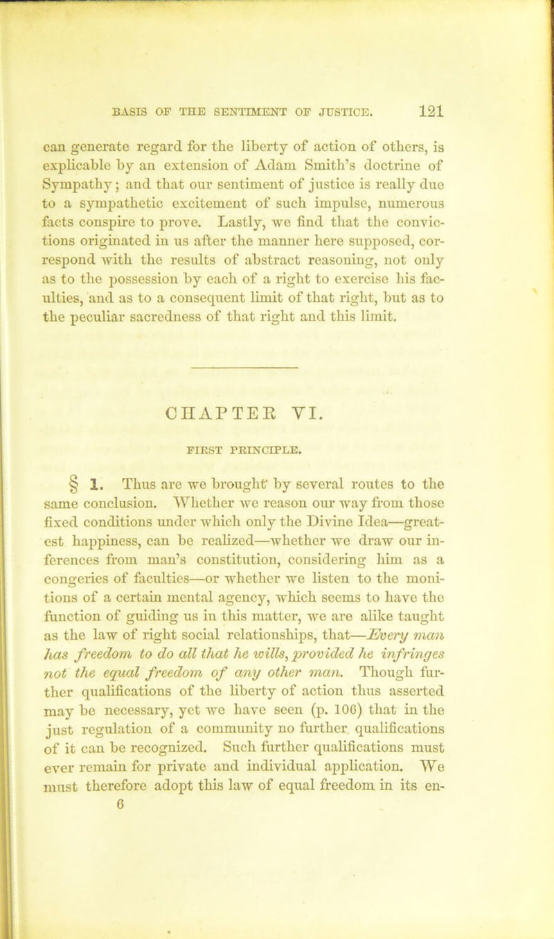 can generate regard for the liberty of action of others, is explicable by an extension of Adam Smith’s doctrine of Sympathy; and that our sentiment of justice is really due to a sympathetic excitement of such impulse, numerous facts conspire to prove. Lastly, we find that the convic- tions originated in us after the manner here supposed, cor- respond with the results of abstract reasoning, not only as to the possession by each of a right to exercise his fac- ulties, and as to a consequent limit of that right, hut as to the peculiar sacredness of that right and this limit. CHAPTER YI. FIEST PRINCIPLE. § 1. Thus are we brought' by several routes to the same conclusion. Whether we reason our way from those fixed conditions under which only the Divine Idea—great- est happiness, can be realized—whether we draw our in- ferences from man’s constitution, considering him as a congeries of faculties—or whether we listen to the moni- tions of a certain mental agency, which seems to have the function of guiding us in this matter, we are alike taught as the law of right social relationships, that—Every man has freedom to do all that he wills, provided he infringes not the equal freedom of any other man. Though fur- ther qualifications of the liberty of action thus asserted may be necessary, yet we have seen (p. 106) that in the just regulation of a community no further qualifications of it can be recognized. Such further qualifications must ever remain for private and individual application. We must therefore adopt this law of equal freedom in its en- 6