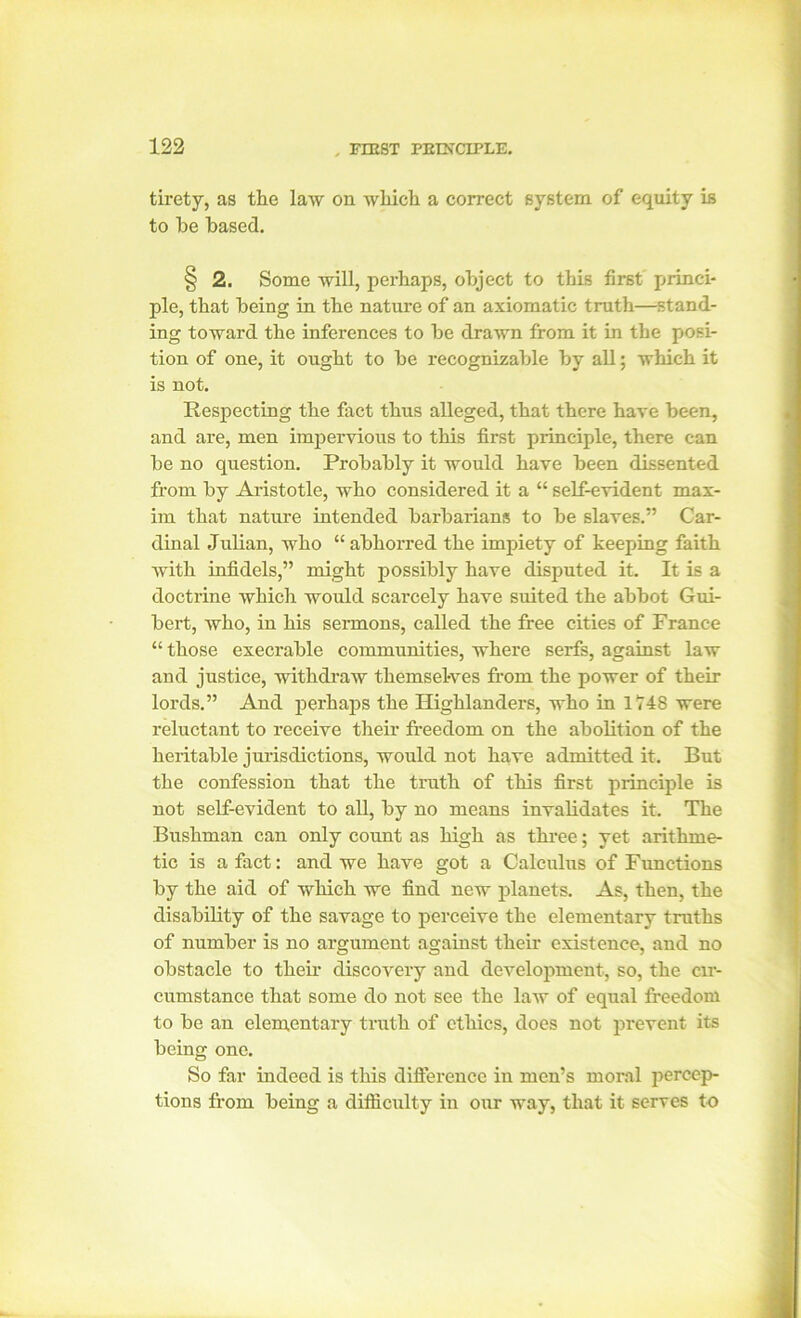 tirety, as the law on which a correct system of equity is to he based. § 2. Some will, perhaps, object to this first' princi- ple, that being in the nature of an axiomatic truth—stand- ing toward the inferences to he drawn from it in the posi- tion of one, it ought to he recognizable hy all; which it is not. Respecting the fact thus alleged, that there have been, and are, men impervious to this first principle, there can he no question. Probably it would have been dissented from by Aristotle, who considered it a “ self-evident max- im that nature intended barbarians to be slaves.” Car- dinal Julian, who “ abhorred the impiety of keeping faith with infidels,” might possibly have disputed it. It is a doctrine which would scarcely have suited the abbot Gui- bert, who, in his sermons, called the free cities of France “ those execrable communities, where serfs, against law and justice, withdraw themsel-ves from the power of then- lords. ” And perhaps the Highlanders, who in 1748 were reluctant to receive their freedom on the abolition of the heritable jurisdictions, would not have admitted it. But the confession that the truth of this first principle is not self-evident to all, by no means invalidates it. The Bushman can only count as high as three; yet arithme- tic is a fact: and we have got a Calculus of Functions by the aid of which we find new planets. As, then, the disability of the savage to perceive the elementary truths of number is no argument against their existence, and no obstacle to then- discovery and development, so, the <nr- cumstance that some do not see the law of equal freedom to be an elementary truth of ethics, does not prevent its being one. So far indeed is this difference in men’s moral percep- tions from being a difficulty in our way, that it serves to