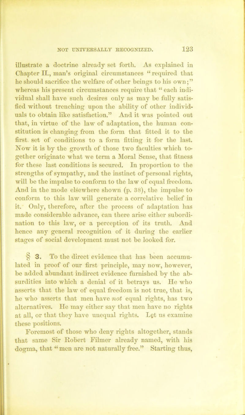 illustrate a doctrine already set forth. As explained in Chapter II., man’s original circumstances “required that he should sacrifice the welfare of other beings to his own; ” whereas his present circumstances require that “ each indi- vidual shall have such desires only as may be fully satis- fied without trenching upon the ability of other individ- uals to obtain like satisfaction.” And it was pointed out that, in virtue of the law of adaptation, the human con- stitution is changing from the form that fitted it to the first, set of conditions to a form fitting it for the last. Now it is by the growth of those two faculties which to- gether originate what we term a Moral Sense, that fitness for these last conditions is secured. In proportion to the strengths of sympathy, and the instinct of personal rights, Avill be the impulse to conform to the law of equal freedom. And in the mode elsewhere shown (p. 38), the impulse to conform to this law will generate a correlative belief in it. Only, therefore, after the process of adaptation has made considerable advance, can there arise either subordi- nation to this law, or a perception of its truth. And hence any general recognition of it during the earlier stages of social development must not be looked for. ^3. To the direct evidence that has been accumu- lated in proof of our first principle, may now, however, be added abundant indirect evidence furnished by the ab- surdities into which a denial of it betrays us. He who asserts that the law of equal freedom is not true, that is, he who asserts that men have not equal rights, has two alternatives. lie may either say that men have no rights at all, or that they have unequal rights. Let us examine these positions. Foremost of those who deny rights altogether, stands that same Sir Robert Filmer already named, with his dogma, that “ men are not naturally free.” Starting thus,