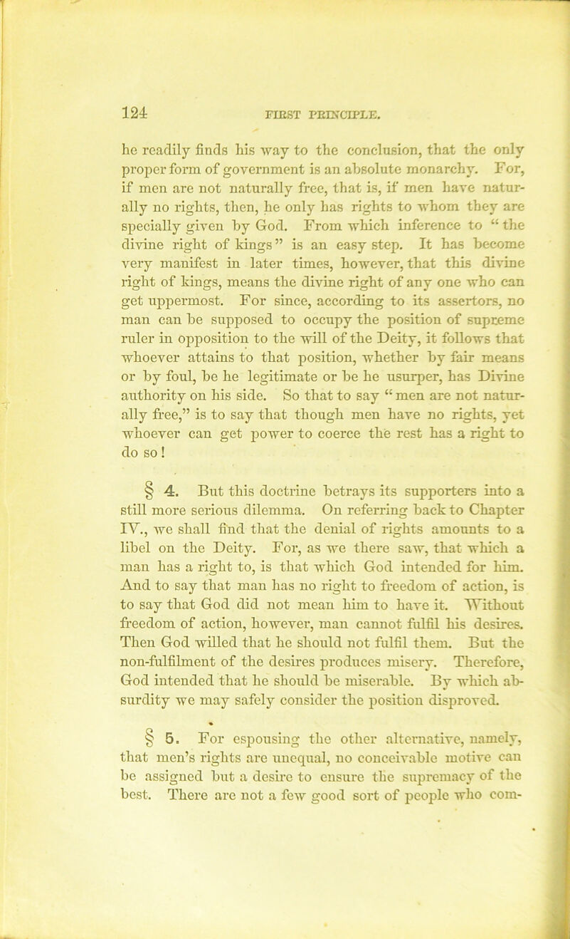 he readily finds his way to the conclusion, that the only proper form of government is an absolute monarchy. For, if men are not naturally free, that is, if men have natur- ally no rights, then, he only has rights to whom they are specially given by God. From which inference to “ the divine right of kings ” is an easy step. It has become very manifest in later times, however, that this divine right of kings, means the divine right of any one who can get uppermost. For since, according to its assertors, no man can be supposed to occupy the position of supreme ruler in opposition to the will of the Deity, it follows that whoever attains to that position, whether by fair means or by foul, be he legitimate or be he usurper, has Divine authority on his side. So that to say “ men are not natur- ally free,” is to say that though men have no rights, yet whoever can get power to coerce the rest has a right to do so! § 4. But this doctrine betrays its supporters into a still more serious dilemma. On referring back to Chapter IV., we shall find that the denial of rights amounts to a libel on the Deity. For, as we there saw, that which a man has a right to, is that which God intended for him. And to say that man has no right to freedom of action, is to say that God did not mean him to have it. Without freedom of action, however, man cannot fulfil his desires. Then God willed that he should not fulfil them. But the non-fulfilment of the desires produces misery. Therefore, God intended that he should be miserable. By which ab- surdity we may safely consider the position disproved. § 5. For espousing the other alternative, namely, that men’s rights are unequal, no conceivable motive can be assigned but a desire to ensure the supremacy of the best. There are not a few good sort of people who com-