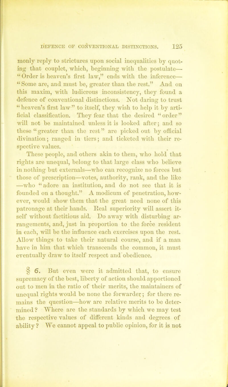 rnonly reply to strictures upon social inequalities by quot- ing that couplet, which, beginning with the postulate— “ Order is heaven’s first law,” ends with the inference— “ Some are, and must be, greater than the rest.” And on this maxim, with ludicrous inconsistency, they found a defence of conventional distinctions. Not daring to trust “ heaven’s first law ” to itself, they wish to help it by arti- ficial classification. They fear that the desired “ order ” will not be maintained unless it is looked after; and so these “ greater than the rest ” are picked out by official divination; ranged in tiers; and ticketed with their re- spective values. These people, and others akin to them, who hold that rights are unequal, belong to that large class who believe in nothing but externals—who can recognize no forces but those of prescription—votes, authority, rank, and the like —who “ adore an institution, and do not see that it is founded on a thought.” A modicum of penetration, how- ever, would show them that the great need none of this patronage at their hands. Real superiority will assert it- self without factitious aid. Do away with disturbing ar- rangements, and, just in proportion to the force resident in each, will be the influence each exercises upon the rest. Allow things to take their natural course, and if a man have in him that which transcends the common, it must eventually draw to itself respect and'obedience. § 6. But even were it admitted that, to ensui’e supremacy of the best, liberty of action should apportioned out to men in the ratio of their merits, the maintainers of unequal rights would be none the forwarder; for there re- mains the question—how are relative merits to be deter- mined ? Where are the standards by which we may test the respective values of different kinds and degrees of ability ? We cannot appeal to public opinion, for it is not