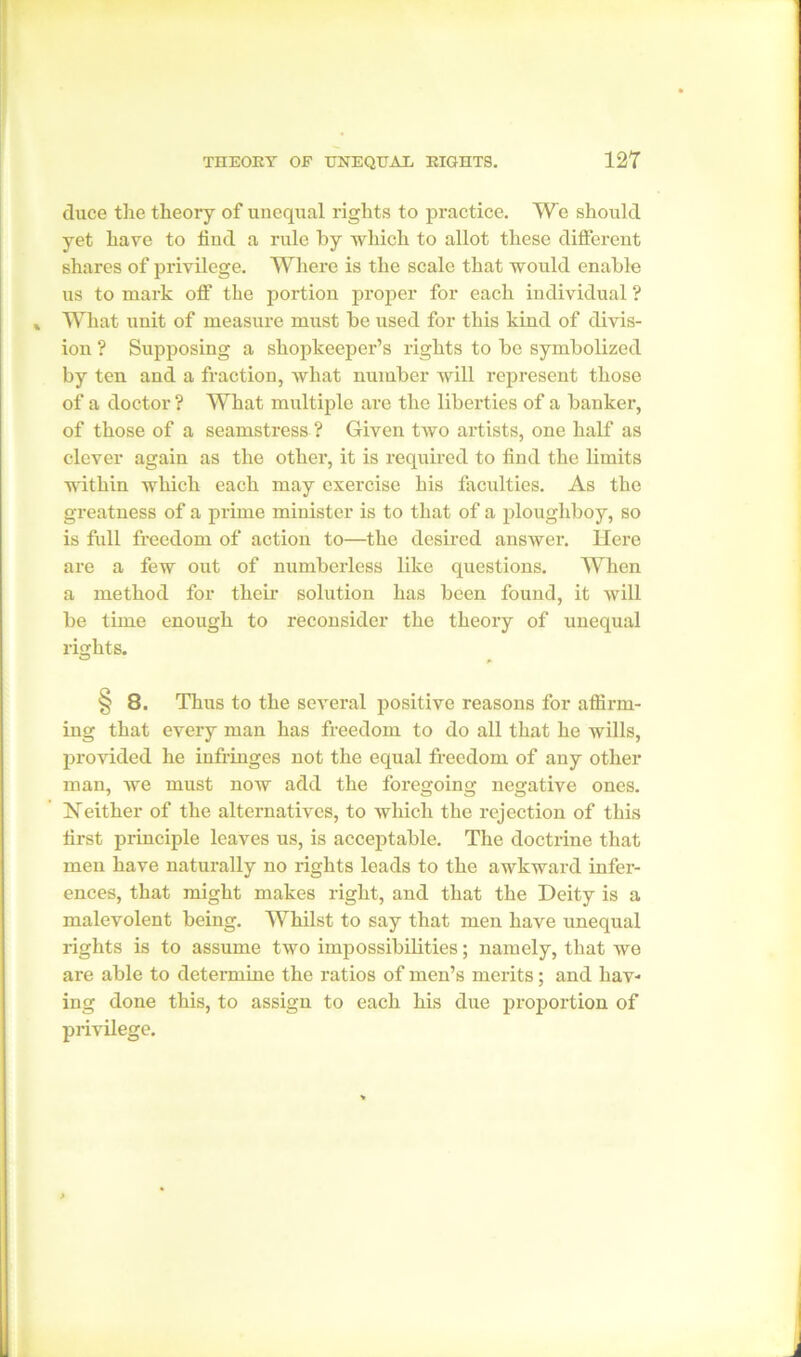 duce the theory of unequal rights to practice. We should yet have to find a rule by which to allot these different shares of privilege. Where is the scale that would enable us to mark oft' the portion proper for each individual ? What unit of measure must be used for this kind of divis- ion ? Supposing a shopkeeper’s rights to be symbolized by ten and a fraction, what number will represent those of a doctor ? What multiple are the liberties of a banker, of those of a seamstress ? Given two artists, one half as clever again as the other, it is required to find the limits within which each may exercise his faculties. As the greatness of a prime minister is to that of a ploughboy, so is full freedom of action to—the desired answer. Here are a few out of numberless like questions. When a method for their solution has been found, it will be time enough to reconsider the theory of unequal rights. § 8. Thus to the several positive reasons for affirm- ing that every man has freedom to do all that he wills, provided he infringes not the equal freedom of any other man, we must now add the foregoing negative ones. Neither of the alternatives, to which the rejection of this first principle leaves us, is acceptable. The doctrine that men have naturally no rights leads to the awkward infer- ences, that might makes right, and that the Deity is a malevolent being. Whilst to say that men have unequal rights is to assume two impossibilities; namely, that we are able to determine the ratios of men’s merits; and hav- ing done this, to assign to each his due proportion of privilege.