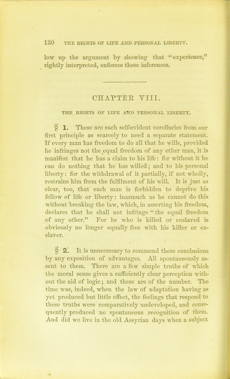 low up tlie argument by showing that “ experience,” rightly interpreted, enforces these inferences. CHAPTER Till. THE RIGHTS OF LIFE AND PERSONAL LIBERTY. § 1. These are such self-evident corollaries from our first principle as scarcely to need a separate statement. If every man has freedom to do all that he wills, provided he infringes not the equal freedom of any other man, it is manifest that he has a claim to his life: for without it he can do nothing that he has willed; and to his personal liberty: for the withdrawal of it partially, if not wholly, restrains him from the fulfilment of his will. It is just as clear, too, that each man is forbidden to deprive his fellow of life or liberty: inasmuch as he cannot do this without breaking the law, which, in asserting his freedom, declares that he shall not infringe “ the equal freedom of any other.” For he who is killed or enslaved is obviously no longer equally free with his killer or en- slaver. § 2. It is unnecessary to commend these conclusions by any exposition of advantages. All spontaneously as- sent to them. There are a few simple truths of which the moral sense gives a sufficiently clear perception with- out the aid of logic; and these are of the number. The time was, indeed, when the law of adaptation having as yet produced but little effect, the feelings that respond to these truths were comparatively undeveloped, and conse- quently produced no spontaneous recognition of them. And did wc live in the old Assyrian days when a subject