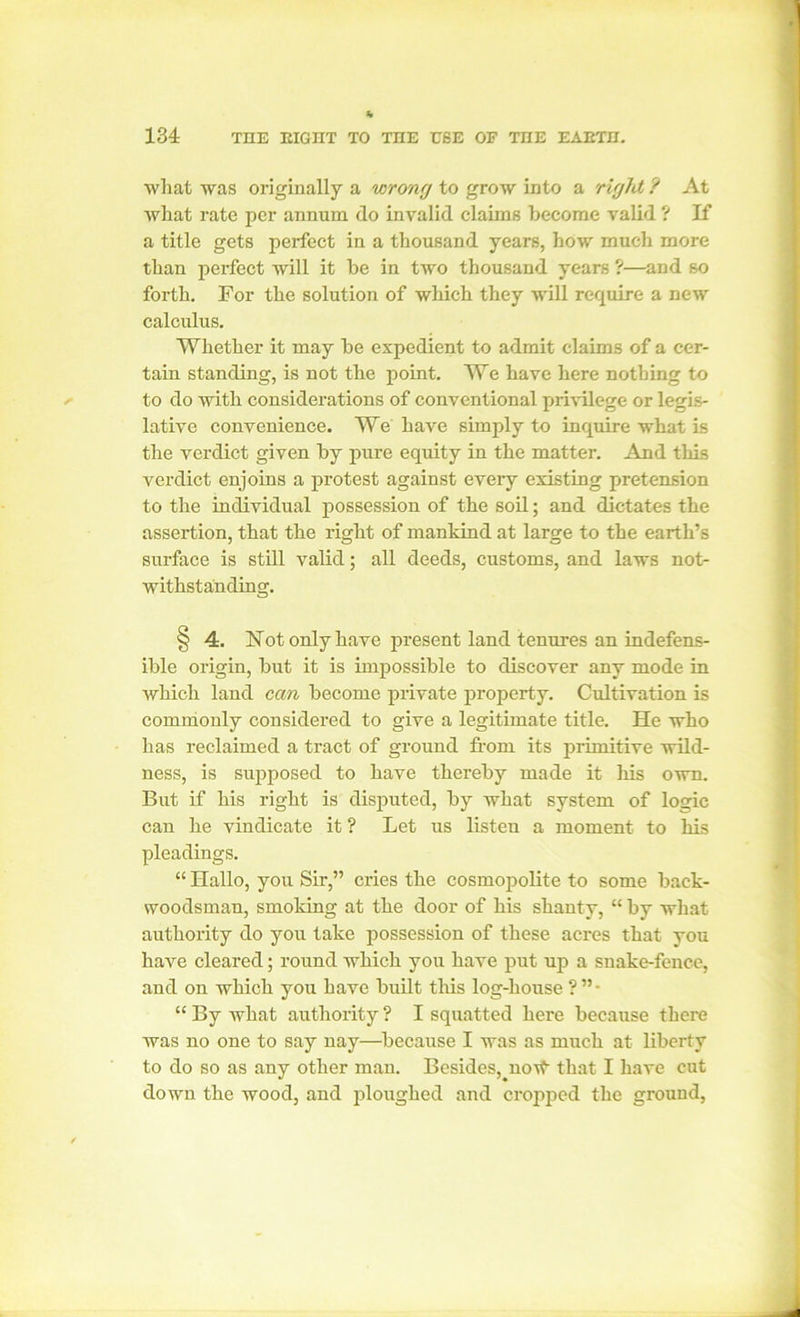 •what was originally a wrong to grow into a right ? At Avhat rate per annum do invalid claims become valid ? If a title gets perfect in a thousand years, how much more than perfect will it he in two thousand years ?—and so forth. For the solution of which they will require a new calculus. Whether it may he expedient to admit claims of a cer- tain standing, is not the point. We have here nothing to to do with considerations of conventional privilege or legis- lative convenience. We have simply to inquire what is the verdict given hy pure equity in the matter. And this verdict enjoins a protest against every existing pretension to the individual possession of the soil; and dictates the assertion, that the right of mankind at large to the earth’s surface is still valid; all deeds, customs, and laws not- withstanding. § 4. Hot only have present land tenures an indefens- ible origin, hut it is impossible to discover any mode in which land can become private property. Cultivation is commonly considered to give a legitimate title. He who has reclaimed a tract of ground from its primitive wild- ness, is supposed to have thereby made it his own. But if his right is disputed, by what system of logic can he vindicate it ? Let us listeu a moment to his pleadings. “ Hallo, you Sir,” cries the cosmopolite to some back- woodsman, smoking at the door of his shanty, “ by what authority do you take possession of these acres that you have cleared; round which you have put up a snake-fence, and on which you have built this log-house ? ” • “ By Avhat authority ? I squatted here because there was no one to say nay—because I was as much at liberty to do so as any other man. Besides, noAt that I have cut down the wood, and ploughed and cropped the ground,