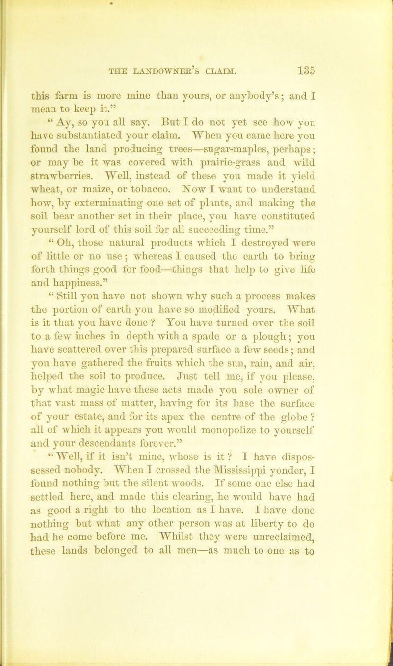 this farm is more mine than yours, or anybody’s; and I mean to keep it.” “ Ay, so you all say. But I do not yet see how you have substantiated your claim. When you came here you found the land producing trees—sugar-maples, perhaps; or may be it was covered with prairie-grass and wild strawberries. Well, instead of these you made it yield wheat, or maize, or tobacco. Now I want to understand how, by exterminating one set of plants, and making the soil bear another set in their place, you have constituted yourself lord of this soil for all succeeding time.” “ Oh, those natural products which I destroyed were of little or no use; whereas I caused the earth to bring forth things good for food—things that help to give life and happiness.” “ Still you have not shown why such a process makes the portion of earth you have so modified yours. What is it that you have done ? You have turned over the soil to a few inches in depth with a spade or a plough; you have scattered over this prepared surface a few seeds; and you have gathered the fruits which the sun, rain, and air, helped the soil to produce. Just tell me, if you please, by what magic have these acts made you sole owner of that vast mass of matter, having for its base the surface of your estate, and for its apex the centre of the globe ? all of which it appears you would monopolize to yourself and your descendants forever.” “Well, if it isn’t mine, whose is it ? I have dispos- sessed nobody. When I crossed the Mississippi yonder, I found nothing but the silent woods. If some one else had settled here, and made this clearing, he would have had as good a right to the location as I have. I have done nothing but what any other person was at liberty to do had he come before me. Whilst they were unreclaimed, these lands belonged to all men—as much to one as to
