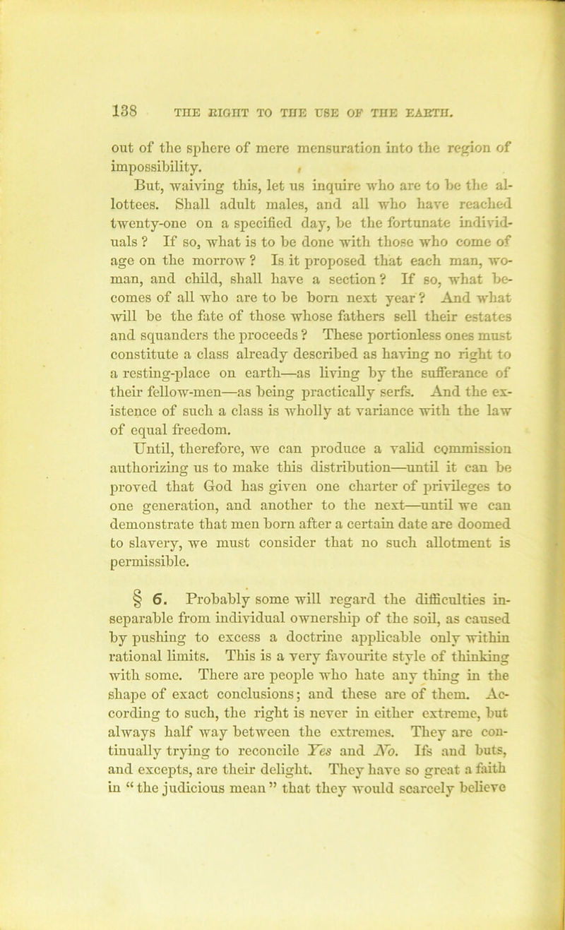 out of the sphere of mere mensuration into the region of impossibility. , But, waiving this, let us inquire who are to be the al- lottees. Shall adult males, and all who have reached twenty-one on a specified day, be the fortunate individ- uals ? If so, what is to be done with those who come of age on the morrow ? Is it proposed that each man, wo- man, and child, shall have a section ? If so, what be- comes of all who are to be bom next year? And what will be the fate of those whose fathers sell their estates and squanders the proceeds ? These portionless ones must constitute a class already described as having no right to a resting-place on earth—as living by the sufferance of then- fellow-men—as being practically serfs. And the ex- istence of such a class is wholly at variance with the law of equal freedom. Until, therefore, we can produce a valid commission authorizing us to make this distribution—until it can be proved that God has given one charter of privileges to one generation, and another to the next—until we can demonstrate that men box-n after a cex-tain date are doomed to slavery, we must consider that no such allotment is permissible. § 6. Probably some will regard the difficulties in- separable from individual ownership of the soil, as caused by pushing to excess a doctrine applicable only within rational limits. This is a very favourite style of thinking with some. There are people who hate any thing in the shape of exact conclusions; and these are of them. Ac- cording to such, the right is never in either extreme, but always half way between the extremes. They are con- tinually trying to reconcile Yes and JYo. Ifs and huts, and excepts, are their delight. They have so great a faith in “ the judicious mean” that they would scarcely believe