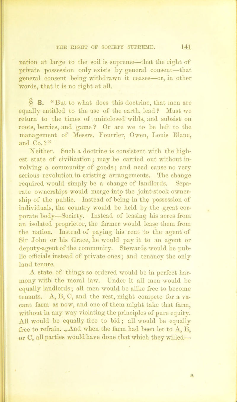 nation at large to the soil is supreme—that the right of private possession only exists by general consent—that general consent being withdrawn it ceases—or, in other words, that it is no right at all. ^8. “ But to what does this doctrine, that men are equally entitled to the use of the earth, lead ? Must we return to the times of uninclosed wilds, and subsist on roots, berries, and game ? Or are we to be left to the management of Messrs. Fourrier, Owen, Louis Blanc, and Co. ? ” Neither. Such a doctrine is consistent with the high- est state of civilization; may be carried out without in- volving a community of goods; and need cause no very serious revolution in existing arrangements. The change required would simply be a change of landlords. Sepa- rate ownerships would merge into the joint-stock owner- ship of the public. Instead of being in the possession of individuals, the country would be held by the great cor- porate body—Society. Instead of leasing his acres from an isolated proprietor, the farmer would lease them from the nation. Instead of paying his rent to the agent of Sir John or his Grace, he would pay it to an agent or deputy-agent of the community. Stewards would be pub- lic officials instead of private ones; and tenancy the only land tenure. A state of things so ordered would be in perfect har- mony with the moral law. Under it all men would be equally landlords; all men would be alike free to become tenants. A, B, C, and the rest, might compete for a va- cant farm as now, and one of them might take that farm, without in any way violating the principles of pure equity. All would be equally free to bid; all would be equally free to refrain. ^And when the farm had been let to A, B, or C, all parties would have done that which they willed—