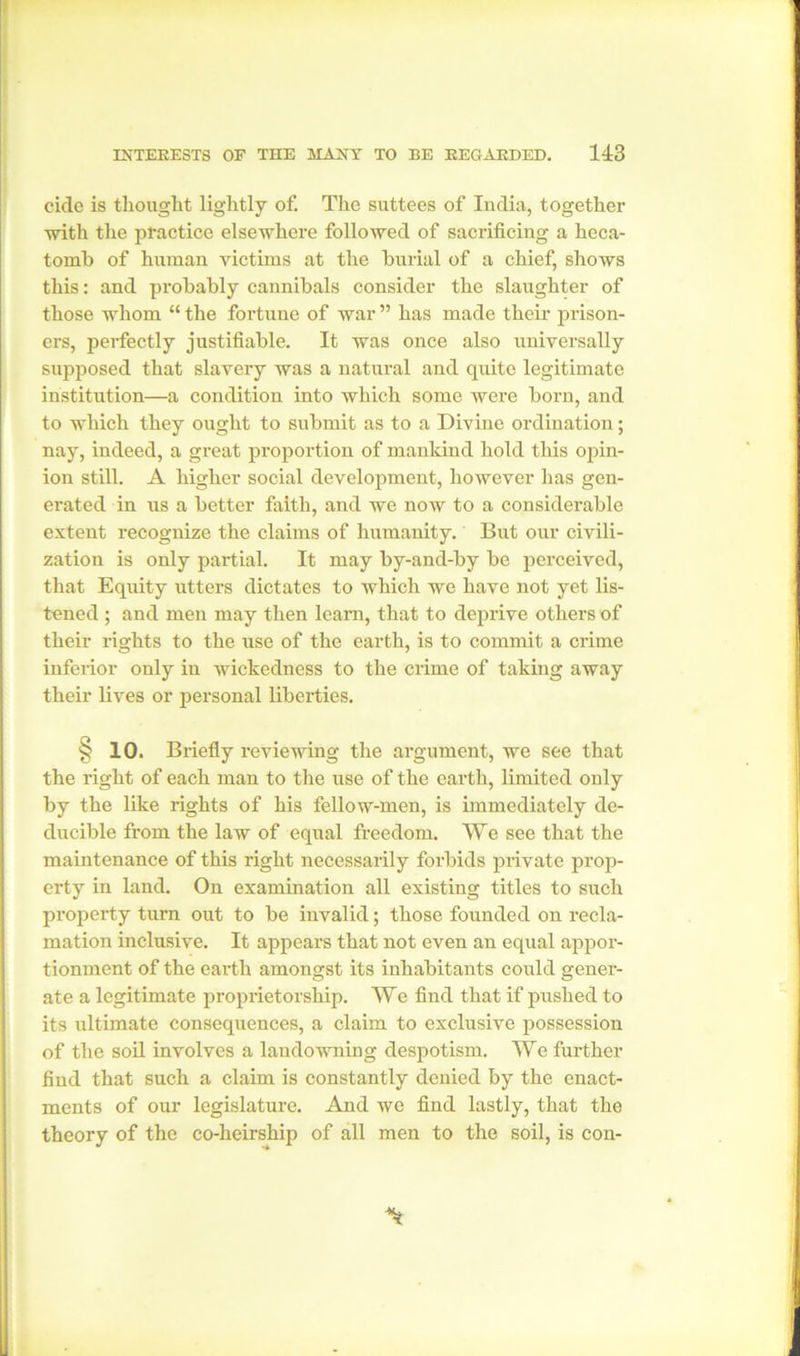 cide is thought lightly of. The suttees of India, together ■with the practice elsewhere followed of sacrificing a heca- tomb of human victims at the burial of a chief, shows this: and probably cannibals consider the slaughter of those whom “ the fortune of war ” has made their prison- ers, perfectly justifiable. It was once also universally supposed that slavery was a natural and quite legitimate institution—a condition into which some were born, and to which they ought to submit as to a Divine ordination; nay, indeed, a great proportion of mankind hold this opin- ion still. A higher social development, however has gen- erated in us a better faith, and we now to a considerable extent recognize the claims of humanity. But our civili- zation is only partial. It may by-and-by be perceived, that Equity utters dictates to which we have not yet lis- tened ; and men may then learn, that to deprive others of their rights to the use of the earth, is to commit a crime inferior only in wickedness to the crime of taking away their lives or personal liberties. § 10. Briefly reviewing the argument, we see that the right of each man to the use of the earth, limited only by the like rights of his fellow-men, is immediately de- ducible from the law of equal freedom. We see that the maintenance of this right necessarily forbids private prop- erty in land. On examination all existing titles to such property turn out to be invalid; those founded on recla- mation inclusive. It appears that not even an equal appor- tionment of the earth amongst its inhabitants could gener- ate a legitimate proprietorship. We find that if pushed to its ultimate consequences, a claim to exclusive possession of the soil involves a landowning despotism. We further find that such a claim is constantly denied by the enact- ments of our legislature. And we find lastly, that the theory of the co-heirship of all men to the soil, is con-