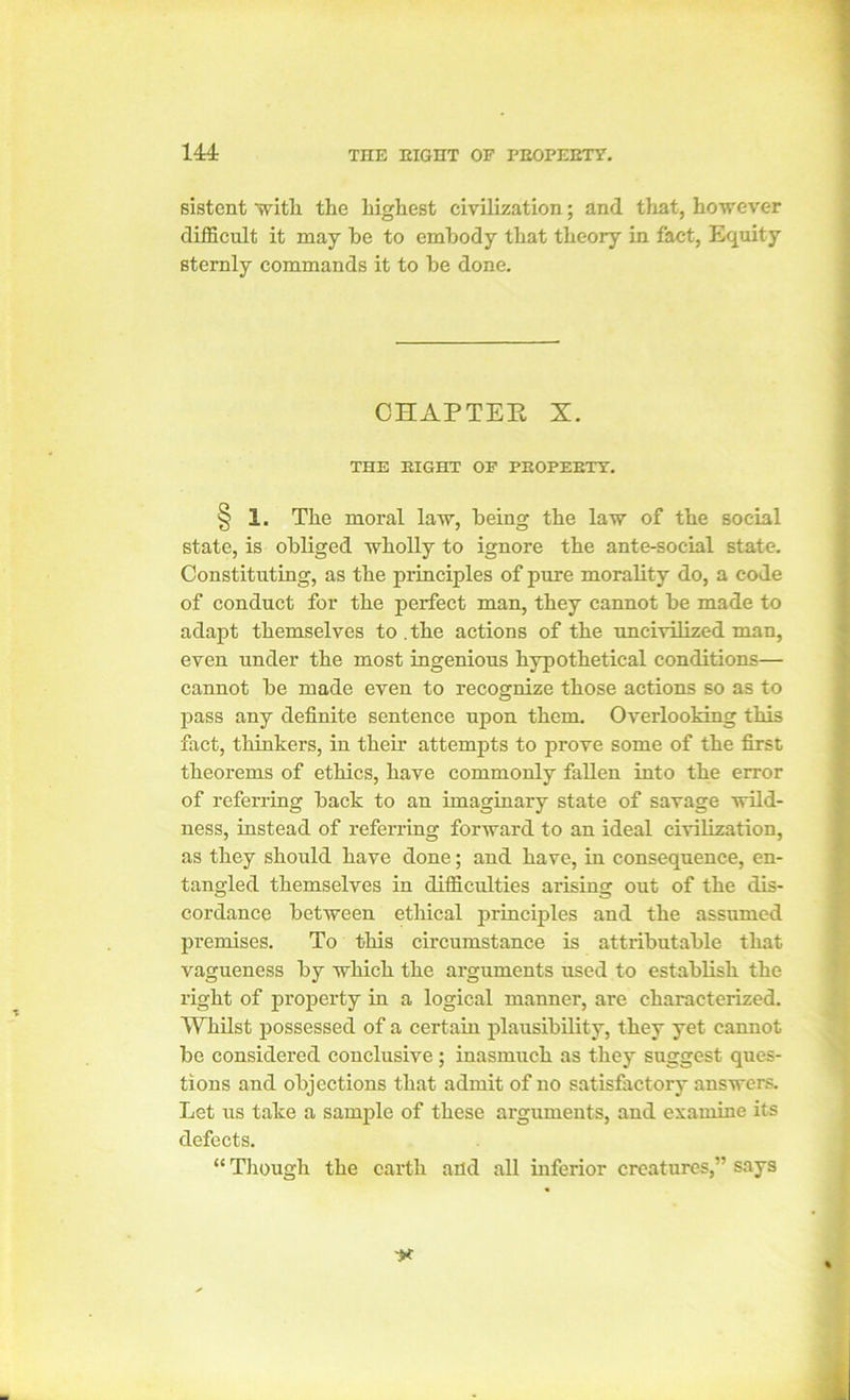 14A sistent with the highest civilization; and that, however difficult it may be to embody that theory in fact, Equity sternly commands it to be done. CHAPTEE X. THE EIGHT OP PEOPEETT. § 1. The moral law, being the law of the social state, is obliged wholly to ignore the ante-social state. Constituting, as the principles of pure morality do, a code of conduct for the perfect man, they cannot be made to adapt themselves to .the actions of the uncivilized man, even under the most ingenious hypothetical conditions— cannot be made even to recognize those actions so as to pass any definite sentence upon them. Overlooking this fact, thinkers, in their attempts to prove some of the first theorems of ethics, have commonly fallen into the error of referring back to an imaginary state of savage wild- ness, instead of referring forward to an ideal civilization, as they should have done; and have, in consequence, en- tangled themselves in difficulties arising out of the dis- cordance between ethical principles and the assumed premises. To this circumstance is attributable that vagueness by which the arguments used to establish the right of property in a logical manner, are characterized. Whilst possessed of a certain plausibility, they yet cannot be considered conclusive ; inasmuch as they suggest ques- tions and objections that admit of no satisfactory answers. Let us take a sample of these arguments, and examine its defects. “ Though the earth and all inferior creatures,” says