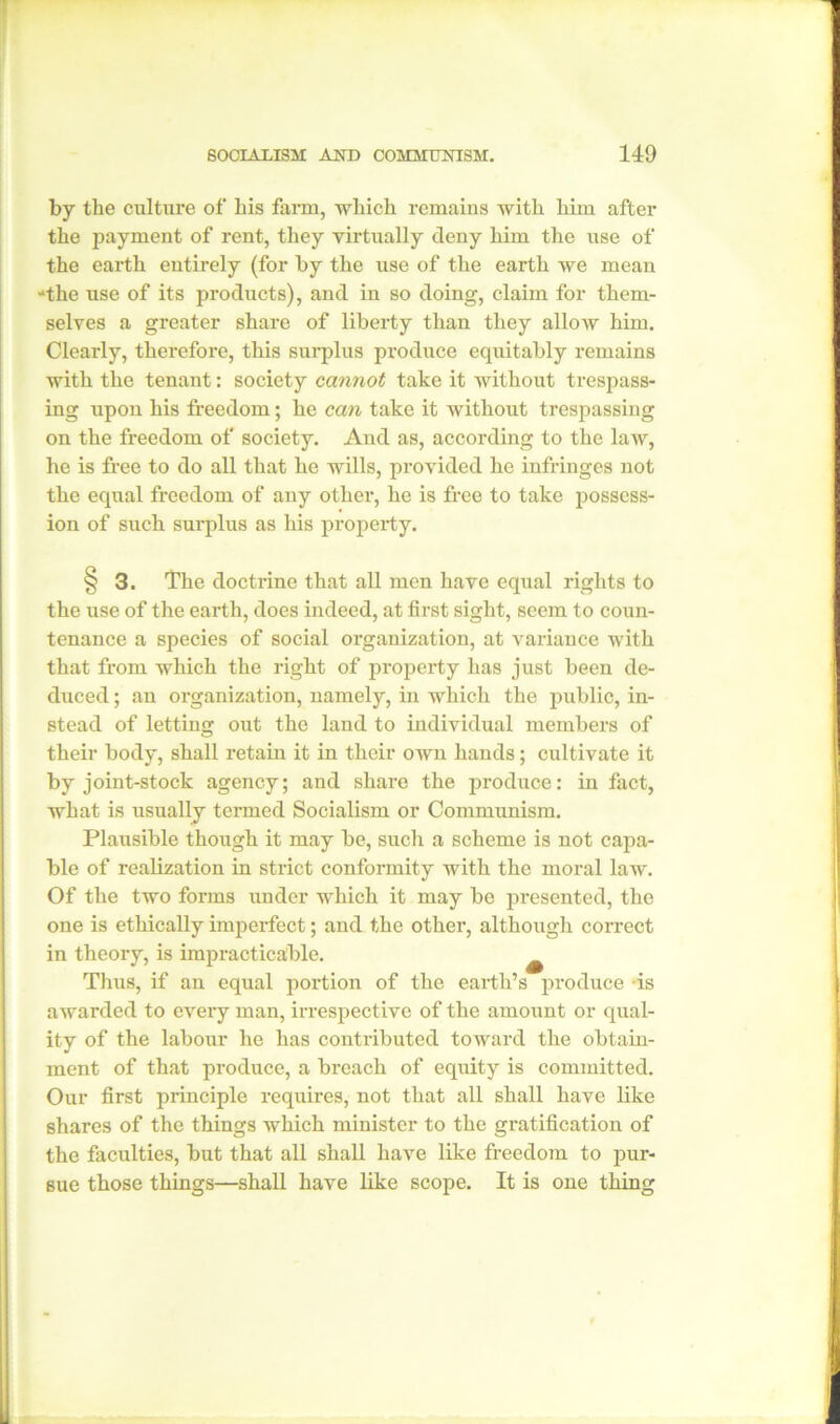 by the culture of his farm, which remains with him after the payment of rent, they virtually deny him the use of the earth entirely (for by the use of the earth we mean 'the use of its products), and in so doing, claim for them- selves a greater share of liberty than they allow him. Clearly, therefore, this surplus produce equitably remains with the tenant: society cannot take it without trespass- ing upon his freedom; he can take it without trespassing on the freedom of society. And as, according to the law, he is free to do all that he wills, provided he infringes not the equal freedom of any other, he is free to take possess- ion of such surplus as his property. § 3. The doctrine that all men have equal rights to the use of the earth, does indeed, at first sight, seem to coun- tenance a species of social organization, at variance with that from which the right of property has just been de- duced ; an organization, namely, in which the public, in- stead of letting out the land to individual members of their body, shall retain it in their own hands; cultivate it by joint-stock agency; and share the produce: in fact, what is usually termed Socialism or Communism. Plausible though it may be, such a scheme is not capa- ble of realization in strict conformity with the moral law. Of the two forms under which it may be presented, the one is ethically imperfect; and the other, although correct in theory, is impracticable. Thus, if an equal portion of the earth’s produce is awarded to every man, irrespective of the amount or qual- ity of the labour he has contributed toward the obtain- ment of that produce, a breach of equity is committed. Our first principle requires, not that all shall have like shares of the things which minister to the gratification of the faculties, hut that all shall have like freedom to pur- sue those things—shall have like scope. It is one thing