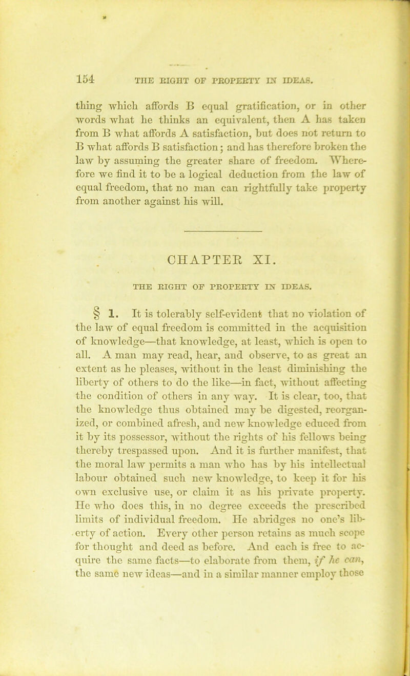 thing which affords B equal gratification, or in other words what he thinks an equivalent, then A has taken from B what affords A satisfaction, hut does not return to B what affords B satisfaction; and has therefore broken the law by assuming the greater share of freedom. Where- fore we find it to be a logical deduction from the law of equal freedom, that no man can rightfully take property from another against his will. CHAPTER XI. THE EIGHT OF PEOPEETY IN IDEAS. § 1. It is tolerably self-evident that no violation of the law of equal freedom is committed in the acquisition of knowledge—that knowledge, at least, which is open to all. A man may read, hear, and observe, to as great an extent as he pleases, without in the least diminishing the liberty of others to do the like—in fact, without affecting the condition of others in any way. It is clear, too, that the knowledge thus obtained may be digested, reorgan- ized, or combined afresh, and new knowledge educed from it by its possessor, without the rights of his fellows being thereby trespassed upon. And it is further manifest, that the moral law permits a man who has by his intellectual labour obtained such new knowledge, to keep it for his own exclusive use, or claim it as his private property. He who does this, in no degree exceeds the prescribed limits of individual freedom. He abridges no one’s lil> erty of action. Every other person retains as much scope for thought and deed as before. And each is free to ac- quire the same facts—to elaborate from them, if he can, the same new ideas—and in a similar manner employ those