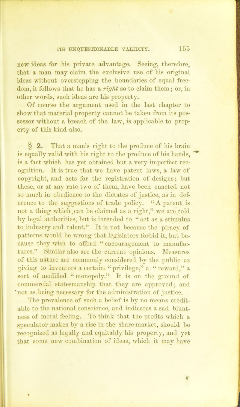 new ideas for his private advantage. Seeing, therefore, that a man may claim the exclusive use of his original ideas without overstepping the boundaries of equal free- dom, it follows that he has a right so to claim them; or, in other words, such ideas are his property. Of course the argument used in the last chapter to show that material property cannot be taken from its pos- sessor without a breach of the law, is applicable to prop- erty of this kind also. § 2. That a man’s right to the produce of his brain is equally valid with his right to the produce of his hands, is a fact which has yet obtained but a very imperfect rec- ognition. It is true that we have patent laws, a law of copyright, and acts for the registration of designs; but these, or at any rate two of them, have been enacted not so much in obedience to the dictates of justice, as in def- erence to the suggestions of trade policy. “ A patent is not a thing which .can be claimed as a right,” we are told by legal authorities, but is intended to “ act as a stimulus to industry aud talent.” It is not because the piracy of patterns would be wrong that legislators forbid it, but be- cause they wish to afford “ encouragement to manufac- tures.” Similar also are the current opinions. Measures of this nature are commonly considered by the public as giving to inventors a certain. “ privilege,” a “ reward,” a sort of modified “ monopoly.” It is on the ground of commercial statesmanship that they are approved; and 'not as being necessary for the administration of justice. The prevalence of such a belief is by no means credit- able to the national conscience, and indicates a sad blunt- ness of moral feeling. To think that the profits which a speculator makes by a rise in the share-market, should be recognized as legally and equitably his property, and yet that some new combination of ideas, which it may have