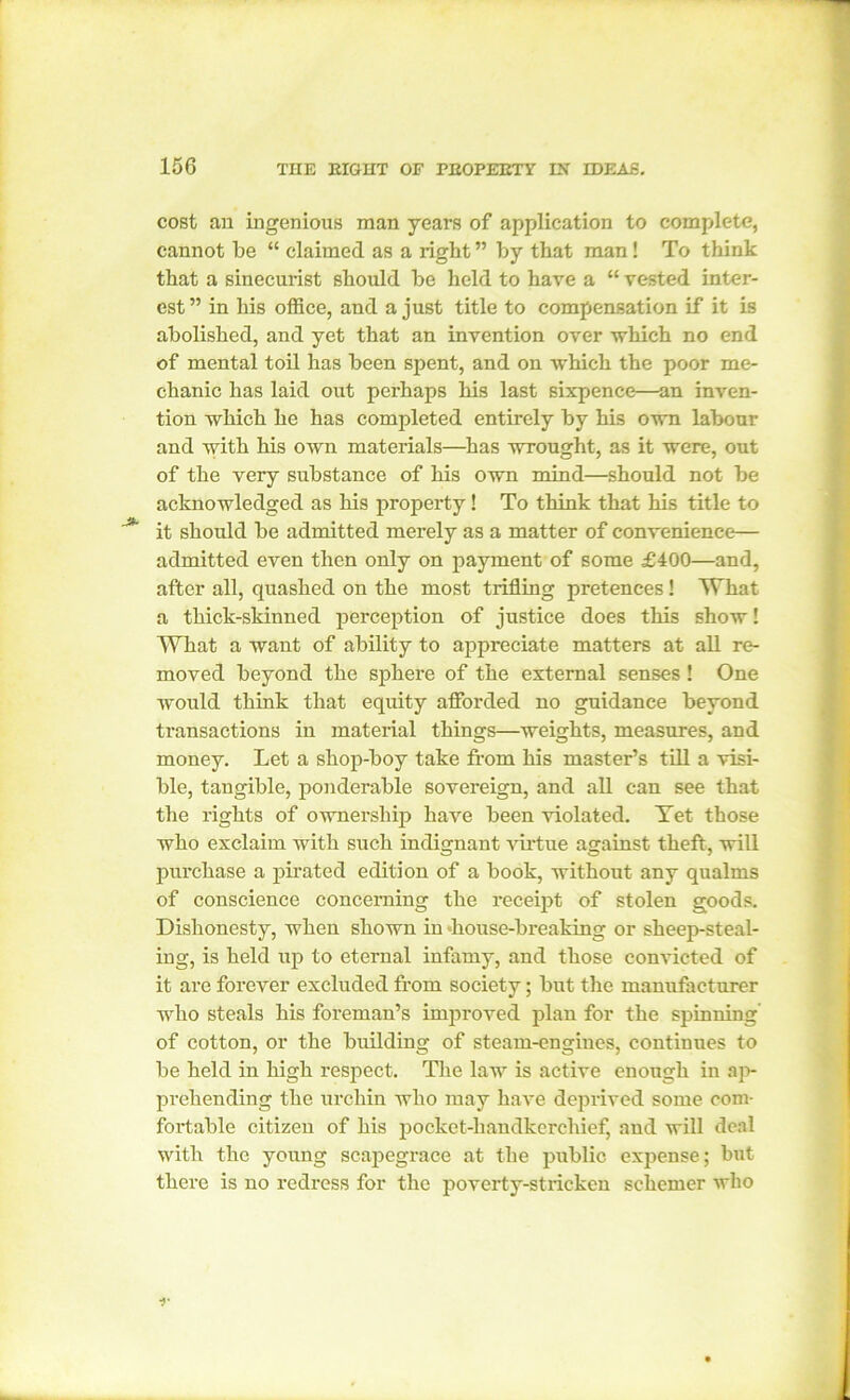 cost an ingenious man years of application to complete, cannot be “ claimed as a right ” by that man! To think that a sinecurist should be held to have a “ vested inter- est ” in his office, and a just title to compensation if it is abolished, and yet that an invention over which no end of mental toil has been spent, and on which the poor me- chanic has laid out perhaps his last sixpence—an inven- tion which he has completed entirely by his own labour and with his own materials—has wrought, as it were, out of the very substance of his own mind—should not be acknowledged as his property! To think that his title to it should be admitted merely as a matter of convenience— admitted even then only on payment of some £400—and, after all, quashed on the most trifling pretences! What a thick-skinned perception of justice does this show! What a want of ability to appreciate matters at all re- moved beyond the sphere of the external senses ! One would think that equity afforded no guidance beyond transactions in material things—weights, measures, and money. Let a shop-boy take from his master’s till a visi- ble, tangible, ponderable sovereign, and all can see that the rights of ownership have been violated. Yet those who exclaim with such indignant virtue against theft, will purchase a pirated edition of a book, without any qualms of conscience concerning the receipt of stolen goods. Dishonesty, when shown in house-breaking or sheep-steal- ing, is held up to eternal infamy, and those convicted of it are forever excluded from society; but the manufacturer who steals his foreman’s improved plan for the spinning of cotton, or the building of steam-engines, continues to be held in high respect. The law is active enough in ap- prehending the urchin who may have deprived some com- fortable citizen of his pocket-handkerchief, and will deal with the young scapegrace at the public expense; but there is no redress for the poverty-stricken schemer who