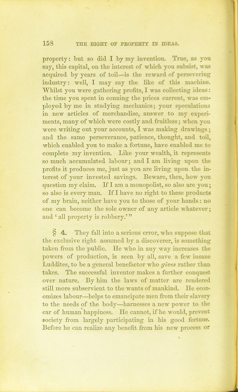 property: but so did I by my invention. True, as you say, this capital, on the interest of which you subsist, was acquired by years of toil—is the reward of persevering industry: well, I may say the like of this machine. Whilst you were gathering profits, I was collecting ideas: the time you spent in conning the prices current, was em- ployed by me in studying mechanics; your speculations in new articles of merchandise, answer to my experi- ments, many of which were costly and fruitless; wben you were wilting out your accounts, I was making drawings; and the same perseverance, patience, thought, and toil, which enabled you to make a fortune, have enabled me to complete my invention. Like your wealth, it represents so much accumulated labour; and I am living upon the profits it produces me, just as you are living upon the in- terest of your invested savings. Beware, then, how you question my claim. If I am a monopolist, so also are you; so also is every man. If I have no right to these products of my brain, neither have you to those of your hands : no one can become the sole owner of any article whatever; and £ all property is robbery.’ ” § 4. They fall into a serious error, who suppose that the exclusive right assumed by a discoverer, is something taken from the public. He who in any way increases the powers of production, is seen by all, save a few insane Luddites, to be a general benefactor who gives rather than takes. The successful inventor makes a fui’ther conquest over nature. By him the laws of matter are rendered still more subservient to the wants of mankind. He econ- omizes labour—helps to emancipate men from their slavery to the needs of the body—harnesses a new power to the car of human happiness. He cannot, if he would, prevent society from largely participating in his good fortuue. Before he can realize any benefit from his new process or