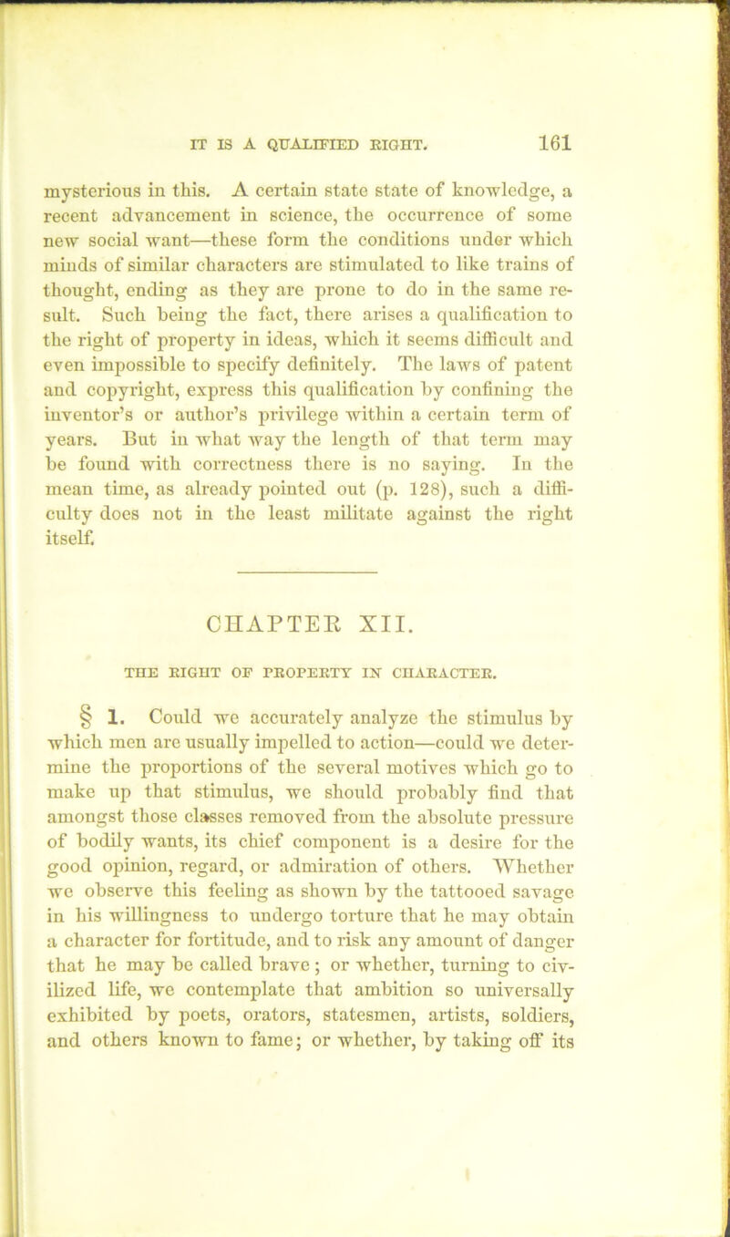mysterious in this. A certain state state of knowledge, a recent advancement in science, the occurrence of some new social want—these form the conditions under which minds of similar characters are stimulated to like trains of thought, ending as they are prone to do in the same re- sult. Such being the fact, there arises a qualification to the right of property in ideas, which it seems difficult and even impossible to specify definitely. The laws of patent and copyright, express this qualification by confining the inventor’s or author’s privilege within a certain term of years. But in what way the length of that term may be found with correctness there is no saying. In the mean time, as already pointed out (p. 128), such a diffi- culty does not in the least militate against the right itself. CHAPTEE XII. THE EIGHT OF PEOPEKTY IX CIIAEACTEE. § 1. Could we accurately analyze the stimulus by which men are usually impelled to action—could we deter- mine the proportions of the several motives which go to make up that stimulus, we should probably find that amongst those classes removed from the absolute pressure of bodily wants, its chief component is a desire for the good opinion, regard, or admiration of others. Whether we observe this feeling as shown by the tattooed savage- in his willingness to undergo torture that he may obtain a character for fortitude, and to risk any amount of danger that he may be called brave ; or whether, turning to civ- ilized life, we contemplate that ambition so universally exhibited by poets, orators, statesmen, artists, soldiers, and others known to fame; or whether, by taking off its