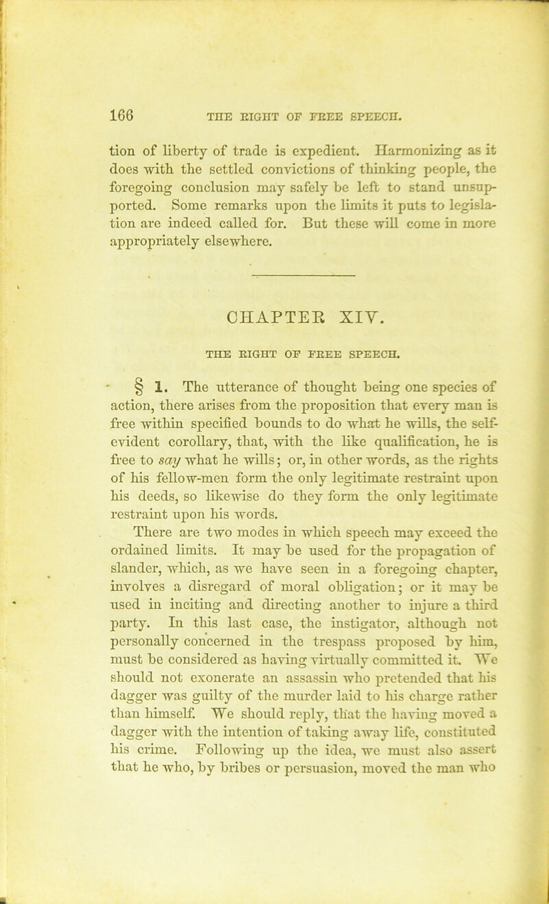 tion of liberty of trade is expedient. Harmonizing as it does with the settled convictions of thinking people, the foregoing conclusion may safely be left to stand unsup- ported. Some remarks upon the limits it puts to legisla- tion are indeed called for. But these will come in more appropriately elsewhere. CHAPTER XIY. THE EIGHT OF FEEE SPEECH. § 1. The utterance of thought being one species of action, there arises from the proposition that every man is free within specified bounds to do what he wills, the self- evident corollary, that, with the like qualification, he is free to say what he wills; or, in other words, as the rights of his fellow-men form the only legitimate restraint upon his deeds, so likewise do they form the only legitimate restraint upon his words. There are two modes in which speech may exceed the ordained limits. It may be used for the propagation of slander, which, as we have seen in a foregoing chapter, involves a disregard of moral obligation; or it may be used in inciting and directing another to injure a third party. In this last case, the instigator, although not personally concerned in the trespass proposed by him, must be considered as having virtually committed it. We should not exonerate an assassin who pretended that his dagger was guilty of the murder laid to his charge rather than himself. We should reply, that the having moved a dagger with the intention of taking away life, constituted his crime. Following up the idea, we must also assert that he who, by bribes or persuasion, moved the man who