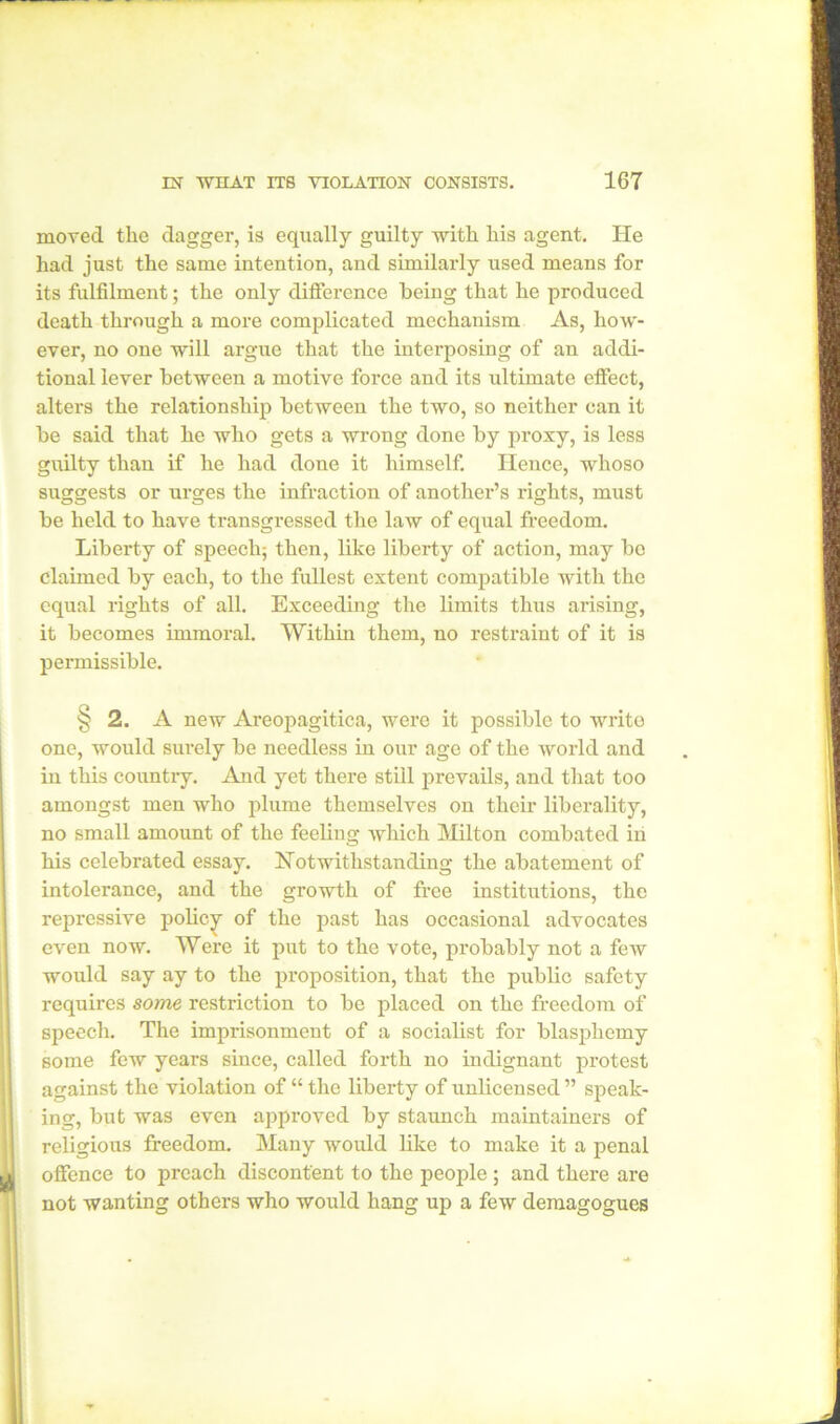 moved the dagger, is equally guilty with his agent. He had just the same intention, and similarly used means for its fulfilment; the only difference being that he produced death through a more complicated mechanism As, how- ever, no one will argue that the interposing of an addi- tional lever between a motive force and its ultimate effect, alters the relationship between the two, so neither can it be said that he who gets a wrong done by proxy, is less guilty than if he had done it himself. Hence, whoso suggests or urges the infraction of another’s rights, must be held to have transgressed the law of equal freedom. Liberty of speech; then, like liberty of action, may be claimed by each, to the fullest extent compatible with the equal rights of all. Exceeding the limits thus arising, it becomes immoral. Within them, no restraint of it is permissible. § 2. A new Areopagitica, were it possible to write one, would surely be needless in our age of the world and in this country. And yet there still prevails, and that too amongst men who plume themselves on their liberality, no small amount of the feeling which Milton combated in his celebrated essay. Notwithstanding the abatement of intolerance, and the growth of free institutions, the repressive policy of the past has occasional advocates even now. Were it put to the vote, probably not a few would say ay to the proposition, that the public safety requires some restriction to be placed on the freedom of speech. The imprisonment of a socialist for blasphemy some few years since, called forth no indignant protest against the violation of “ the liberty of unlicensed ” speak- ing, but was even approved by staunch maintainers of religious freedom. Many would like to make it a penal offence to preach discontent to the people ; and there are not wanting others who would hang up a few demagogues