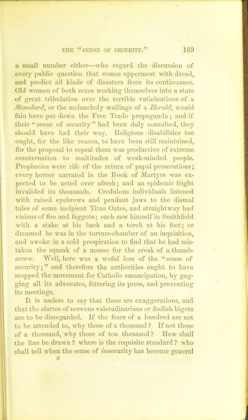 a small number either—who regard the discussion of every public question that comes uppermost with dread, and predict all kinds of disasters from its continuance. Old women of both sexes working themselves into a state of great tribulation oyer the terrible vaticinations of a Standard, or the melancholy wailings of a Herald, would fain have put down the Free Trade propaganda ; and if their “ sense of security ” had been duly consulted, they should have had their way. Religious disabilities too ought, for the like reason, to have been still maintained, for the proposal to repeal them was productive of extreme consternation to multitudes of weak-minded people. Prophecies were rife of the return of papal persecutions; every horror narrated in the Book of Martyrs was ex- pected to be acted over afresh; and an epidemic fright invalided its thousands. Credulous individuals listened with raised eyebrows and pendant jaws to the dismal tales of some incipient Titus Oates, and straightway had visions of fire and faggots; each saw himself in Smithfield with a stake at his back and a torch at his feet; or dreamed he was in the torture-chamber of an inquisition, and awoke in a cold prespiration to find that he had mis- taken the squeak of a mouse for the creak of a thumb- screw. Well, here was a woful loss of the “sense of security;” and therefore the authorities ought to have stopped the movement for Catholic emancipation, by gag- ging all its advocates, fettering its press, and preventing its meetings. It is useless to say that these are exaggerations, and that the alarms of nervous valetudinarians or foolish bigots are to be disregarded. If the fears of a hundred are not to be attended to, why those of a thousand ? If not those of a thousand, why those of ten thousand ? How shall the line be drawn ? where is the requisite standard ? who shall tell when the sense of insecurity has become general 8