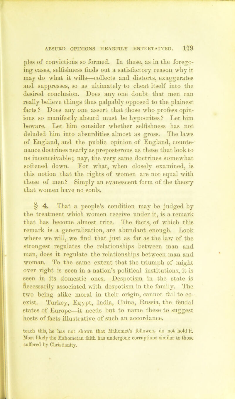 ]fies of convictions so formed. In these, as in the forego- ing cases, selfishness finds out a satisfactory reason why it may do what it wills—collects and distorts, exaggerates and suppresses, so as ultimately to cheat itself into the desired conclusion. Does any one doubt that men can really believe things thus palpably opposed to the plainest facts ? Does any one assert that those who profess opin- ions so manifestly absurd must be hypocrites ? Let him beware. Let him consider whether selfishness has not deluded him into absurdities almost as gross. The laws of England, and the public opinion of England, counte- nance doctrines nearly as preposterous as these that look to us inconceivable; nay, the very same doctrines somewhat softened down. For what, when closely examined, is this notion that the rights of women are not equal with those of men? Simply an evanescent form of the theory that women have no souls. § 4. That a people’s condition may be judged by the treatment which women receive under it, is a remark that has become almost trite. The facts, of which this remark is a generalization, are abundant enough. Look where we will, we find that just as far as the law of the strongest regulates the relationships between man and man, does it regulate the relationships between man and woman. To the same extent that the triumph of might over right is seen in a nation’s political institutions, it is seen in its domestic ones. Despotism in the state is fiecessarily associated with despotism in the family. The two being alike moral in their origin, cannot fail to co- exist. Turkey, Egypt, India, China, Russia, the feudal states of Europe—it needs but to name these to suggest hosts of facts illustrative of such an accordance. teach this, he has not shown that Mahomet’s followers do not hold it. Most likely the Mahometan faith has undergone corruptions similar to those Buffered by Christianity.