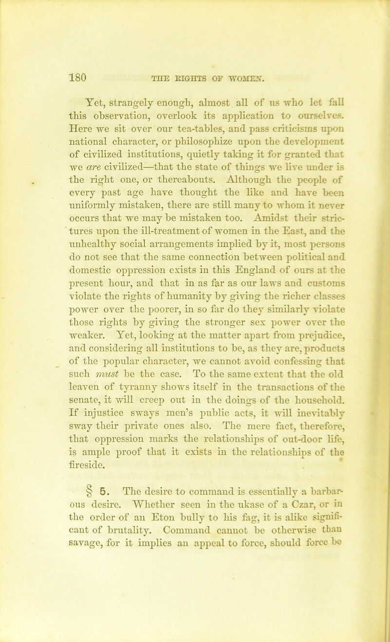 Yet, strangely enough, almost all of us who let fall this observation, overlook its application to ourselves. Here we sit over our tea-tables, and pass criticisms upon national character, or philosophize upon the development of civilized institutions, quietly taking it for granted that we are civilized—that the state of things we live under is the right one, or thereabouts. Although the people of every past age have thought the like and have been uniformly mistaken, there are still many to whom it never occurs that we may be mistaken too. Amidst their stric- tures upon the ill-treatment of women in the East, and the unhealthy social arrangements implied by it, most persons do not see that the same connection between political and domestic oppression exists in this England of ours at the present hour, and that in as far as our laws and customs violate the rights of humanity by giving the richer classes power over the poorer, in so far do they similarly violate those rights by giving the stronger sex power over the weaker. Yet, looking at the matter apart from prejudice, and considering all institutions to be, as they are, products of the popular character, we cannot avoid confessing that such must be the case. To the same extent that the old leaven of tyranny shows itself in the transactions of the senate, it will creep out in the doings of the household. If injustice sways men’s public acts, it will inevitably sway their private ones also. The mere fact, therefore, that oppression marks the relationships of out-door life, is ample proof that it exists in the relationships of the fireside. § 5. The desire to command is essentially a barbar- ous desire. Whether seen in the ukase of a Czar, or in the order of an Eton bully to his fag, it is alike signifi- cant of brutality. Command cannot be otherwise than savage, for it implies an appeal to force, should force be