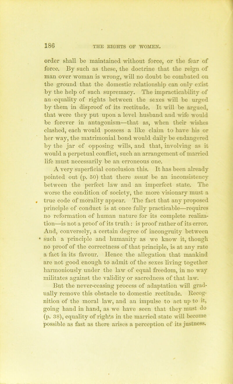 order shall be maintained without force, or the fear of force. By such as these, the doctrine that the reign of man over woman is wrong, will no doubt be combated on the ground that the domestic relationship can only exist by the help of such supremacy. The impracticability of an equality of rights between the sexes will be urged by them in disproof of its rectitude. It will be argued, that were they put upon a level husband and wife would be forever in antagonism—that as, when their wishes clashed, each would possess a like claim to have his or her way, the matrimonial bond would daily be endangered by the jar of opposing wills, and that, involving as it would a perpetual conflict, such an arrangement of married life must necessarily be an erroneous one. A very superficial conclusion this. It has been already pointed out (p. 50) that there must be an inconsistency between the perfect law and an imperfect state. The worse the condition of society, the more visionary must a true code of morality appear. The fact that any proposed principle of conduct is at once fully practicable—requires no reformation of human nature for its complete realiza- tion—is not a proof of its truth: is proof rather of its error. And, conversely, a certain degree of incongruity between * such a principle and humanity as we know it, though no proof of the correctness of that principle, is at any rate a fact in its favour. Hence the allegation that mankind are not good enough to admit of the sexes living together harmoniously under the law of equal freedom, in no way militates against the validity or sacredness of that law. But the never-ceasing process of adaptation will grad- ually remove this obstacle to domestic rectitude. Recog- nition of the moral law, and an impulse to act up to it, going hand in hand, as we have seen that they must do (p. 38), equality of rights in the married state will become possible as fast as there arises a perception of its justness.