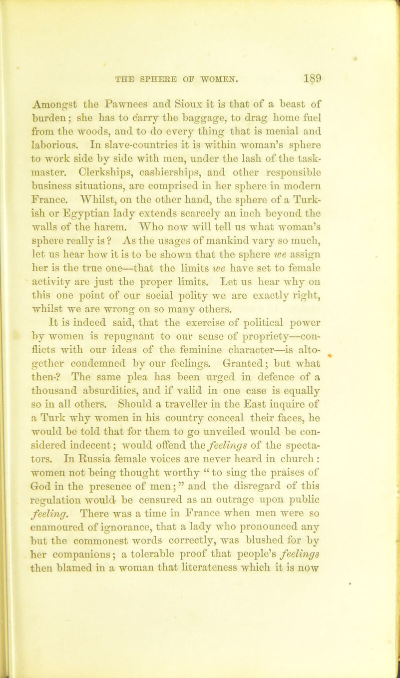 Amongst the Pawnees and Sioux it is that of a beast of burden; she has to carry the baggage, to drag home fuel from the woods, and to do every thing that is menial and laborious. In slave-countries it is within woman’s sphere to work side by side with men, under the lash of the task- master. Clerkships, cashierships, and other responsible business situations, are comprised in her sphere in modern France. Whilst, on the other hand, the sphere of a Turk- ish or Egyptian lady extends scarcely an inch beyond the walls of the harem. Who now will tell us what woman’s sphere really is ? As the usages of mankind vary so much, let us hear how it is to be shown that the sphere ice assign her is the true one—that the limits ice have set to female activity are just the proper limits. Let us hear why on this one point of our social polity we arc exactly right, whilst we are wrong on so many others. It is indeed said, that the exercise of political power by women is repugnant to our sense of propriety—con- flicts with our ideas of the feminine character—is alto- gether condemned by our feelings. Granted; but what then-? The same plea has been urged in defence of a thousand absurdities, and if valid in one case is equally so in all others. Should a traveller in the East inquire of a Turk why women in his country conceal their faces, he would be told that for them to go unveiled would be con- sidered indecent; would offend the feelings of the specta- tors. In Russia female voices are never heard in church : women not being thought worthy “ to sing the praises of God in the presence of men; ” and the disregard of this regulation would be censured as an outrage upon public feeling. There was a time in France when men were so enamoured of ignorance, that a lady who pronounced any but the commonest words correctly, was blushed for by her companions; a tolerable proof that people’s feelings then blamed in a woman that literateness which it is now
