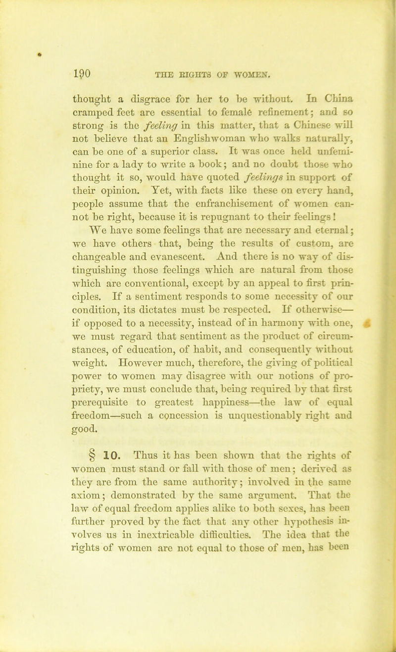 thought a disgrace for her to he without. In China cramped feet arc essential to female refinement; and so strong is the feeling in this matter, that a Chinese will not believe that an Englishwoman who walks naturally, can be one of a superior class. It was once held unfemi- nine for a lady to write a book; and no doubt those who thought it so, would have quoted feelings in support of their opinion. Yet, with facts like these on every hand, people assume that the enfranchisement of women can- not be right, because it is repugnant to their feelings ! We have some feelings that are necessary and eternal; we have others that, being the results of custom, are changeable and evanescent. And there is no way of dis- tinguishing those feelings which are natural from those which are conventional, except by an appeal to first prin- ciples. If a sentiment responds to some necessity of our condition, its dictates must be respected. If otherwise— if opposed to a necessity, instead of in harmony with one, £ we must regard that sentiment as the product of circum- stances, of education, of habit, and consequently without weight. However much, therefore, the giving of political power to women may disagree with our notions of pro- priety, we must conclude that, being required by that first prerequisite to greatest happiness—the law of equal freedom—such a concession is unquestionably right aud good. § 10. Thus it has been shown that the rights of women must stand or fall with those of men; derived as they are from the same authority; involved in the same axiom; demonstrated by the same argument. That the law of equal freedom applies alike to both sexes, has been further proved by the fact that any other hypothesis in- volves us in inextricable difficulties. The idea that the rights of women are not equal to those of men, has been .